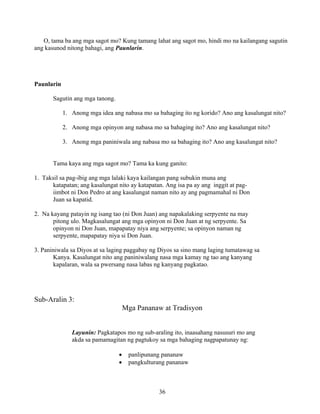 36
O, tama ba ang mga sagot mo? Kung tamang lahat ang sagot mo, hindi mo na kailangang sagutin
ang kasunod nitong bahagi, ang Paunlarin.
Paunlarin
Sagutin ang mga tanong.
1. Anong mga idea ang nabasa mo sa bahaging ito ng korido? Ano ang kasalungat nito?
2. Anong mga opinyon ang nabasa mo sa bahaging ito? Ano ang kasalungat nito?
3. Anong mga paniniwala ang nabasa mo sa bahaging ito? Ano ang kasalungat nito?
Tama kaya ang mga sagot mo? Tama ka kung ganito:
1. Taksil sa pag-ibig ang mga lalaki kaya kailangan pang subukin muna ang
katapatan; ang kasalungat nito ay katapatan. Ang isa pa ay ang inggit at pag-
iimbot ni Don Pedro at ang kasalungat naman nito ay ang pagmamahal ni Don
Juan sa kapatid.
2. Na kayang patayin ng isang tao (ni Don Juan) ang napakalaking serpyente na may
pitong ulo. Magkasalungat ang mga opinyon ni Don Juan at ng serpyente. Sa
opinyon ni Don Juan, mapapatay niya ang serpyente; sa opinyon naman ng
serpyente, mapapatay niya si Don Juan.
3. Paniniwala sa Diyos at sa laging paggabay ng Diyos sa sino mang laging tumatawag sa
Kanya. Kasalungat nito ang paniniwalang nasa mga kamay ng tao ang kanyang
kapalaran, wala sa pwersang nasa labas ng kanyang pagkatao.
Sub-Aralin 3:
Mga Pananaw at Tradisyon
Layunin: Pagkatapos mo ng sub-araling ito, inaasahang nasusuri mo ang
akda sa pamamagitan ng pagtukoy sa mga bahaging nagpapatunay ng:
• panlipunang pananaw
• pangkulturang pananaw
 