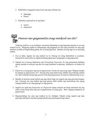 3
2. Nakikilala at nagagamit nang wasto ang mga salitang may
• diptonggo
• klaster
3. Natutukoy ang tiyak na uri ng teksto
• narativ
• ekspositori
Paano mo gagamitin ang modyul na ito?
Tulad ng sinabi ko sa iyo kaibigan, maraming ihahandog na mga bagong kaalaman sa iyo ang
modyul na ito. Magiging madali at matagumpay ang paggamit mo nito kung susundin mo ang mga
tuntunin sa ibaba na magsisilbing gabay mo sa iyong pag-aaral. Basahin mo ang mga ito at unawaing
mabuti.
1. Una sa lahat, ingatan mo ang modyul na ito. Huwag mo itong dudumihan at susulatan.
Gumamit ka ng hiwalay na sagutan/sulatang papel para sa pagsagot sa mga pagsusulit.
2. Sagutin mo at huwag lalaktawan ang Panimulang Pagsusulit. Ito ang panimulang hakbang
upang masukat at matiyak ang dati mo nang kaalaman sa paksang tatalakayin sa modyul na
ito.
3. Kunin mo sa iyong guro ang susi sa pagwawasto. Iwasto mo ang iyong sagot. Maging matapat
ka lamang sa pagwawasto, ha? Huwag kang mag-aalala kung mababa ang markang nakuha
mo. May inihanda akong mga gawain at iba pang pagsasanay na tiyak na makatutulong sa iyo.
4. Basahin at unawain mong mabuti ang mga teksto bago mo sagutin ang mga gawaing kaugnay
nito. Unawain mo ring mabuti ang mga panuto dahil malaki ang maitutulong nito upang
maging madali sa iyo ang pagsagot sa mga gawain.
5. Sagutin mo agad ang Pangwakas na Pagsusulit upang matiyak mo kung natutunan mo ang
aralin, kunin mong muli ang susi sa pagwawasto sa iyong guro. Muli, maging matapat ka sa
pagwawasto.
6. Bigyang-halaga mo sana ang modyul na ito, kaibigan. Sikapin mong sagutin ang mga
gawaing inihanda ko katulad ng pagsisikap kong matulungan kang matuto.
 