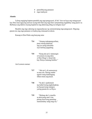 37
• panrelihiyong pananaw
• mga tradisyon
Alamin
Lalong nagiging kapana-panabik ang mga pangyayari, di ba? Ano na kaya ang mangyayari
kay Don Juan ngayong naiwan siyang bali-bali ang mga buto samantalang naglakbay nang pauwi sa
Berbanya ang dalawa niyang kapatid at ang dalawang dilag na iniligtas niya?
Basahin ang mga saknong na nagsasalaysay ng sumunod pang mga pangyayari. Bigyang
pansin mo ang mga pananaw at tradisyong isinasaad sa teksto.
Kausap ni Don Pedro ang kanyang ama:
714 “Amang makapangyarihan,
puno nitong kaharian,
ang iyo pong kalooban
siya naming igagalang.
715 “Kung ako po’y tatanungin
si Leonora na ang akin;
si Don Diego’y ikasal din
kay Donya Juanang butihin.”
Ani Leonora naman:
717 “Ako po’y di sumusuway
sa atas mo, Haring mahal
ngunit isang kahilingang
iliban muna ang kasal.
718 “Sa aki’y ipahintulot
ng mahal mong pagkukupkop,
na bayaan kong matapos
yaring panata ko sa Diyos.
719 “Mulang ako’y maulila
sa akin pong ama’t ina,
pitong taon kong panatang
mamumuhay nang mag-isa.”
 