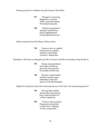38
Pumayag ang hari at sinabihan ang anak niyang si Don Pedro:
727 “Pairugan si Leonorang
Magpatuloy sa panata;
Pedro’y pasasaan bagang
Di matupad iyang pita.
728 “Tibayan ang kalooba’t
dagdagan ang kabaitan,
taong nagpapakabanal
huwag pagmamalaswaan.”
Idinaos ang kasal nina Don Diego at Donya Juana.
730 Siyam na araw na singkad
buong reyno ay nagalak,
maginoo’t mga hamak
sa kasala’y nagkayakap.
Samantala, si Don Juan ay inalagaan ng Lobo ni Leonora. Kumuha ito ng tubig sa Ilog Herdan at:
739 Buong suyong pinahiran
bawat pasa ng katawan,
gayon din ang mga pilay
na malubha at hindi man.
740 Prinsipe’y agad lumakas
nabahaw ang mga sugat,
nakatindig at ang gilas
ngayon ay lalong tumingkad.
Pagkaraa’y lumisan na ang Lobo at naiwang nag-iisa si Don Juan. Ano ang kanyang ginawa?
749 Dili ang hindi nabakla
ang prinsipe nang mag-isa,
kaya’t agad lumuhod na’t
sa Diyos napakalara.
750 “O Diyos, Haring mataas
Panginoon naming lahat,
sa alipin Mo’y mahabag
na ituro yaong landas.”
 