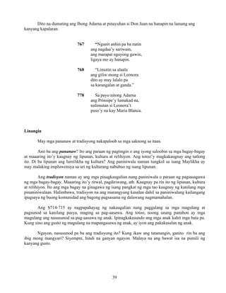 39
Dito na dumating ang Ibong Adarna at pinayuhan si Don Juan na hanapin na lamang ang
kanyang kapalaran:
767 “Ngunit anhin pa ba natin
ang nagdaa’y sariwain,
ang marapat ngayong gawin,
ligaya mo ay hanapin.
768 “Limutin sa alaala
ang giliw mong si Leonora
dito ay may lalalo pa
sa karangalan at ganda.”
778 Sa payo nitong Adarna
ang Prinsipe’y lumakad na,
nalimutan si Leonora’t
puso’y na kay Maria Blanca.
Linangin
May mga pananaw at tradisyong nakapaloob sa mga saknong sa itaas.
Ano ba ang pananaw? Ito ang paraan ng pagtingin o ang iyong saloobin sa mga bagay-bagay
at maaaring ito’y kaugnay ng lipunan, kultura at relihiyon. Ang totoo’y magkakaugnay ang tatlong
ito. Di ba lipunan ang lumilikha ng kultura? Ang paniniwala naman tungkol sa isang Maylikha ay
may malaking impluwensya sa uri ng kulturang nabubuo ng isang lipunan.
Ang tradisyon naman ay ang mga pinagkaugalian nang paniniwala o paraan ng pagsasagawa
ng mga bagay-bagay. Maaaring ito’y ritwal, pagdiriwang, atb. Kaugnay pa rin ito ng lipunan, kultura
at relihiyon. Ito ang mga bagay na ginagawa ng isang pangkat ng mga tao kaugnay ng kanilang mga
pinaniniwalaan. Halimbawa, tradisyon na ang marangyang kasalan dahil sa paniniwalang kailangang
ipagsaya ng buong komunidad ang bagong pagsasama ng dalawang nagmamahalan.
Ang S714-715 ay nagpapahayag ng nakaugalian nang paggalang sa mga magulang at
pagsunod sa kanilang pasya, maging sa pag-aasawa. Ang totoo, noong unang panahon ay mga
magulang ang nasusunod sa pag-aasawa ng anak. Ipinagkakasundo ang mga anak kahit mga bata pa.
Kung sino ang gusto ng magulang na mapangasawa ng anak, ay iyon ang pakakasalan ng anak.
Ngayon, nasusunod pa ba ang tradisyong ito? Kung ikaw ang tatanungin, ganito rin ba ang
ibig mong mangyari? Siyempre, hindi na ganyan ngayon. Malaya na ang bawat isa na pumili ng
kanyang gusto.
 