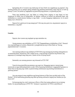 40
Iginagalang din ni Leonora ang tradisyong ito kaya hindi siya nagpahayag ng pagtutol. Ang
hiniling lamang niya ay palugit upang matupad ang panatang pamumuhay nang mag-isa sa loob ng
pitong (7) taon. Ito naman ay nagpapakita ng panrelihiyong pananaw, na iginalang ng hari.
Nang mga panahong iyon, ang babae ay walang boses maging sa mga bagay na may
kaugnayan sa buhay niya at kaligayahan. Sa lipunan, relihiyon at kultura ng maraming lugar, ang
kababaihan ay sunud-sunuran lamang sa mga lalaki – sa ama hanggang magkaasawa, at sa asawa
kapag siya’y ikinasal na.
Ngayon ba’y ganito pa rin ang nangyayari? Alin ang mas gusto mo, ang pananaw ngayon sa
kababaihan, o ang dati?
Gamitin
Ngayon, ikaw naman ang maglapat ng mga natutuhan mo.
Anong pananaw ang mababakas sa S727-728? Pagpapahalaga sa kababaihan, di ba? Sinunod
niya ang kahilingan ni Leonora. Bukod dito’y pinagbilinan pa niya si Don Pedro na “huwag
pagmamalaswaan” si Leonora.
Ano namang tradisyon ang inilahad sa S730? Di ba ang marangyang kasalang nakaugalian na
sa maraming bansa. Karaniwan, lalo’t mahal na tao, o mga prinsipe at prinsesa ang ikinasal, ang
pagsasaya ay tumatagal nang ilang araw. Ganito rin ba sa inyong bayan?
Samantala, ano namang pananaw ang isinasaad sa S739-740?
Tama ka kung panrelihiyong pananaw ang sagot mo. Hanggang ngayon, marami pang
naniniwala sa mga mahimalang lunas sa sakit. Di ba maraming humihimas o nagpapahid ng panyo sa
Santo Nino at iba pang mga imahe sa paniniwalang malulunasan ang kanilang karamdaman sa
ganitong paraan?
Ano ang nangyari nang mapahiran ang buong katawan ni Don Juan ng tubig mula sa Ilog
Herdan? Di ba mahimalang gumaling ang lahat ng butong nalinsad at naging mas matikas pa siya
kaysa rati?
Sa kanyang pag-iisa, muli, tumawag sa Diyos si Don Juan upang gabayan siya sa tamang
landas. Ito ang ipinapahayag sa S749-750. Anong uri ng pananaw ito? Di ba panrelihiyon?
 