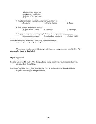 43
a. pitong ulo ng serpyente
b. pagkamatay ng higante
c. pagtataksil ni Don Pedro
3. Maghanap na raw siya ng bagong ligaya, at ito ay si _________.
a. Leonora b. Maria Blanca c. Juana
4. Ang lupaing pupuntahan niya ay _________.
a. Reyno de los Cristal b. Berbanya c. Armenya
5. Sa paghahanap niya sa malayong kaharian, tinulungan siya ng ________.
a. magandang prinsesa b. matandang ermitanyo c. batang paslit
Tama kaya ang mga sagot mo? Narito ang mga tamang sagot:
1. c 2. c 3. b 4. a 5. b
Mahal kong estudyante, maligayang bati. Ngayong natapos mo na ang Modyul 12,
magpatuloy ka na sa Modyul 13.
Mga Sanggunian
Rodillo, Gregorio M. et al. 1998. Ibong Adarna: Isang Interpretasyon. Binagong Edisyon.
Maynila: Rex Book Store.
Santillan-Castrence, Pura. 1940. Publikasyon Blg. 26 ng Surian ng Wikang Pambansa.
Maynila: Surian ng Wikang Pambansa.
 