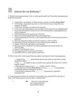 44
Gaano ka na kahusay?
A. Basahin ang mga pangungusap. Isulat sa iyong sagutang papel ang T kung tama ang pangungusap
at M naman kung mali.
1. Si Don Pedro, ang panganay sa tatlong prinsipe, ang bida sa koridong Ibong Adarna.
2. Si Don Diego, ang pangalawang anak, ay sunud-sunuran lamang sa mga pakana ng
panganay na kapatid.
3. Si Don Juan, ang bunso, ang paborito ng amang hari.
4. Si Don Juan ang nagpakanang pawalan ang Ibong Adarna upang iba ang mapagbintangan.
5. Nang makawala ang ibon, kusang nilisan ni Don Juan ang palasyo upang pagtakpan ang
tunay na nagkasala.
6. Hindi ipinahanap ng hari ang bunsong si Don Juan.
7. Masaya ang tatlong magkakapatid nang muling magkita-kita.
8. Tatlo ang nagtangkang lumusong sa mahiwagang balon pero isa lamang ang nakarating sa
kailaliman.
9. Dalawang magandang dalaga ang nakatira sa palasyo sa ilalim ng balon.
10. Binabantayan sila ng isang higante at isang serpyenteng may tatlong ulo.
11. Napatay ni Don Pedro ang higante at ang serpyente.
12. Masayang umuwi sa Berbanya ang tatlong magkakapatid na prinsipe kasama ang
dalawang dilag.
13. Ikinasal si Don Diego kay Juana.
14. Tumangging pakasal si Leonora kay Don Pedro.
15. Samantala, naiwan sa ilalim ng balon si Don Juan.
B. Piliin sa mga salita sa loob ng panaklong ang angkop sa patlang para mabuo ang pangungusap.
1. Ginagamit ang _______ upang ikulong ang tuwirang sinabi ng isang tauhan. (panipi,
panaklong, bracket)
2. Ang _______ay tungkol sa lugar at panahon nang maganap ang isang kwento. (tauhan,
tagpuan, usapan)
3. Dayalog ang isa pang tawag sa _______ (tauhan, tagpuan, usapan).
4. Ang tagpuan ng koridong Ibong Adarna ay noong ___________ (unang panahon,
kasalukuyang panahon, hinaharap na panahon).
5. Ang korido ay mahabang tulang ___________ (nagsasalaysay, naglalahad,
nangangatwiran).
C. Anong katangian ng tauhan ang isinasaad sa sumusunod na mga saknong? Piliin ang sagot sa
ibaba. Isulat lamang ang letra ng iyong sagot sa sagutang papel.
1. 466 Kung siya’y may kahinaang
sukat maging kapintasan,
ang pag-ibig na dalisay
 