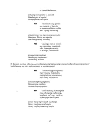 45
sa kapatid kailanman.
a) laging mapagmahal sa kapatid
b) palapintas sa kapatid
c) mapaghanap sa kapatid
2. 508 Nasimulan nang gawain
ang marapat ay tapusin,
sa gawang pabinbin-binbin
wala tayong mararating.
a) determinasyong tapusin ang nasimulan
b) gustong ibinbin ang gawain
c) walang gustong marating
3. 522 Gayon pa man ay tinimpi
ang pagsintang ngumingiti
saka siya nagkunwaring
sa prinsipe’y namumuhi.
a) marunong magtimpi
b) mahusay magkunwari
c) madaling mamuhi
D. Basahin ang mga saknong. Anong katangian ng tagpuan ang isinasaad sa bawat saknong sa ibaba?
Isulat lamang ang letra ng iyong sagot sa sagutang papel.
1. 444 Tumutubong punungkahoy
mga bungang mapupupol,
matataba’t mayamungmong,
pagkain ng nagugutom.
a) maraming bungangkahoy
b) maraming matataba
c) maraming nagugutom
2. 449 Simoy namang malalanghap
may pabangong pagkasarap,
langhapin mo’t may pagliyag
ng sampaga at milegwas.
a) may bango ng bulaklak ang hangin
b) may paglingap ang hangin
c) may langhap-sarap ang hangin
 