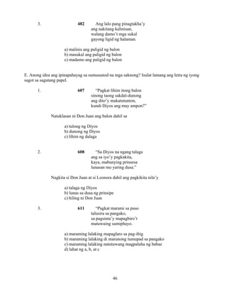 46
3. 482 Ang lalo pang pinagtakha’y
ang nakitang kalinisan,
walang damo’t mga sukal
gayong ligid ng halaman.
a) malinis ang paligid ng balon
b) masukal ang paligid ng balon
c) madamo ang paligid ng balon
E. Anong idea ang ipinapahayag sa sumusunod na mga saknong? Isulat lamang ang letra ng iyong
sagot sa sagutang papel.
1. 607 “Pagkat lihim itong balon
sinong taong sakdal-dunong
ang dito’y makatutunton,
kundi Diyos ang may ampon?”
Natuklasan ni Don Juan ang balon dahil sa
a) tulong ng Diyos
b) dunong ng Diyos
c) lihim ng dalaga
2. 608 “Sa Diyos na ngang talaga
ang sa iyo’y pagkakita,
kaya, mabunying prinsesa
lunasan mo yaring dusa.”
Nagkita si Don Juan at si Leonora dahil ang pagkikita nila’y
a) talaga ng Diyos
b) lunas sa dusa ng prinsipe
c) hiling ni Don Juan
3. 611 “Pagkat marami sa puso
talusira sa pangako,
sa pagsinta’y mapagbiro’t
matuwaing sumiphayo.
a) maraming lalaking mapaglaro sa pag-ibig
b) maraming lalaking di marunong tumupad sa pangako
c) maraming lalaking natutuwang magpaluha ng babae
d) lahat ng a, b, at c
 