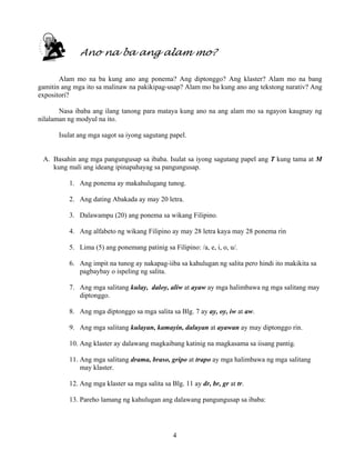 4
Ano na ba ang alam mo?
Alam mo na ba kung ano ang ponema? Ang diptonggo? Ang klaster? Alam mo na bang
gamitin ang mga ito sa malinaw na pakikipag-usap? Alam mo ba kung ano ang tekstong narativ? Ang
expositori?
Nasa ibaba ang ilang tanong para mataya kung ano na ang alam mo sa ngayon kaugnay ng
nilalaman ng modyul na ito.
Isulat ang mga sagot sa iyong sagutang papel.
A. Basahin ang mga pangungusap sa ibaba. Isulat sa iyong sagutang papel ang T kung tama at M
kung mali ang ideang ipinapahayag sa pangungusap.
1. Ang ponema ay makahulugang tunog.
2. Ang dating Abakada ay may 20 letra.
3. Dalawampu (20) ang ponema sa wikang Filipino.
4. Ang alfabeto ng wikang Filipino ay may 28 letra kaya may 28 ponema rin
5. Lima (5) ang ponemang patinig sa Filipino: /a, e, i, o, u/.
6. Ang impit na tunog ay nakapag-iiba sa kahulugan ng salita pero hindi ito makikita sa
pagbaybay o ispeling ng salita.
7. Ang mga salitang kulay, daloy, aliw at ayaw ay mga halimbawa ng mga salitang may
diptonggo.
8. Ang mga diptonggo sa mga salita sa Blg. 7 ay ay, oy, iw at aw.
9. Ang mga salitang kulayan, kamayin, daluyan at ayawan ay may diptonggo rin.
10. Ang klaster ay dalawang magkaibang katinig na magkasama sa iisang pantig.
11. Ang mga salitang drama, braso, gripo at trapo ay mga halimbawa ng mga salitang
may klaster.
12. Ang mga klaster sa mga salita sa Blg. 11 ay dr, br, gr at tr.
13. Pareho lamang ng kahulugan ang dalawang pangungusap sa ibaba:
 