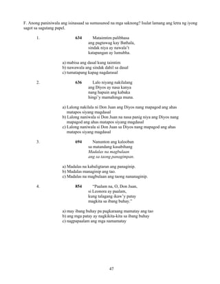 47
F. Anong paniniwala ang isinasaad sa sumusunod na mga saknong? Isulat lamang ang letra ng iyong
sagot sa sagutang papel.
1. 634 Mataimtim palibhasa
ang pagtawag kay Bathala,
sindak niya ay nawala’t
katapangan ay lumubha.
a) mabisa ang dasal kung taimtim
b) nawawala ang sindak dahil sa dasal
c) tumatapang kapag nagdarasal
2. 636 Lalo niyang nakilalang
ang Diyos ay nasa kanya
nang hapuin ang kabaka
hingi’y mamahinga muna.
a) Lalong nakilala ni Don Juan ang Diyos nang mapagod ang ahas
matapos siyang magdasal
b) Lalong naniwala si Don Juan na nasa panig niya ang Diyos nang
mapagod ang ahas matapos siyang magdasal
c) Lalong naniwala si Don Juan sa Diyos nang mapagod ang ahas
matapos siyang magdasal
3. 694 Nanunton ang kalooban
sa matandang kasabihang
Madalas na magbulaan
ang sa taong panagimpan.
a) Madalas na kabaligtaran ang panaginip.
b) Madalas managinip ang tao.
c) Madalas na magbulaan ang taong nananaginip.
4. 854 “Paalam na, O, Don Juan,
si Leonora ay paalam,
kung talagang ikaw’y patay
magkita sa ibang buhay.”
a) may ibang buhay pa pagkaraang mamatay ang tao
b) ang mga patay ay nagkikita-kita sa ibang buhay
c) nagpapaalam ang mga namamatay
 