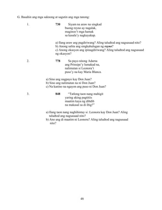 48
G. Basahin ang mga saknong at sagutin ang mga tanong:
1. 730 Siyam na araw na singkad
buong reyno ay nagalak,
maginoo’t mga hamak
sa kasala’y nagkayakap.
a) Ilang araw ang pagdiriwang? Aling taludtod ang nagsasaad nito?
b) Anong salita ang singkahulugan ng reyno?
c) Anong okasyon ang ipinagdiriwang? Aling taludtod ang nagsasaad
ng okasyon?
2. 778 Sa payo nitong Adarna
ang Prinsipe’y lumakad na,
nalimutan si Leonora’t
puso’y na kay Maria Blanca.
a) Sino ang nagpayo kay Don Juan?
b) Sino ang nalimutan na ni Don Juan?
c) Na kanino na ngayon ang puso ni Don Juan?
3. 848 “Tatlong taon nang mahigit
yaring aking pagtitiis
maatim kaya ng dibdib
na makasal sa di ibig?”
a) Ilang taon nang naghihintay si :Leonora kay Don Juan? Aling
taludtod ang nagsasaad nito?
b) Ano ang di maatim ni Leonora? Aling taludtod ang nagsasaad
nito?
 