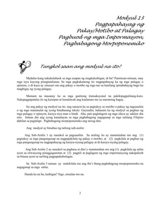 2
Modyul 13
Pagpapahayag ng
Pakay/Motibo at Palagay
Pagbuod ng mga Impormasyon,
Pagbabagong Morpoponemiko
Tungkol saan ang modyul na ito?
Madalas kang nakakalahaok sa mga usapan ng magkakaibigan, di ba? Paminsan-minsan, may
mga isyu kayong pinagtatalunan. Sa mga pagkakataong ito nagpapahayag ka ng mga palagay o
opinion, o di kaya ay sinusuri mo ang pakay o motibo ng mga tao sa kanilang ipinahahayag bago ka
magbigay ng iyong palagay.
Mainam na masanay ka sa mga ganitong transaksyonal na pakikipagpalitang-kuro.
Nakapagpapatalas ito ng kaisipan at lumalawak ang kaalaman mo sa maraming bagay.
Ito ang pakay ng modyul na ito: ang sanayin ka sa pagtukoy sa motibo o pakay ng nagsasalita
o ng mga manunulat ng iyong binabasang teksto. Gayundin, hahasain ka ng modyul sa pagbuo ng
mga palagay o opinyon, kasiya-siya man o hindi. Aba, pati paglalagom ng mga ideya ay saklaw din
nito. Itataas din ang iyong kamalayan sa mga pagbabagong nagaganap sa mga salitang Filipino
dahilan sa paglalapi. Pagbabagong morpoponemiko ang tawag dito.
Ang modyul ay binubuo ng tatlong sub-aralin:
Ang Sub-Aralin 1 ay nauukol sa pagsasalita. Sa araling ito ay matututuhan mo ang (1)
pagtukoy sa mga pangungusap na nagpapakilala ng pakay o motibo, at (2) pagkilala at pagbuo ng
mga pangungusap na nagpapahayag ng kasiya-siyang palagay at di-kasiya-siyang palagay.
Ang Sub-Aralin 2 ay nauukol sa pagbasa at dito’y matututuhan mo ang (1) pagkilala ng salita
ayon sa sitwasyong pinaggagamitan at (2) pagpili at paglagom ng mga impormasyong nakapaloob
sa binasa ayon sa sariling pagpapakahulugan.
Sa Sub-Aralin 3 naman ay makikilala mo ang iba’t ibang pagbabagong morpoponemiko na
nagaganap sa mga salita.
Handa ka na ba, kaibigan? Sige, simulan mo na.
 