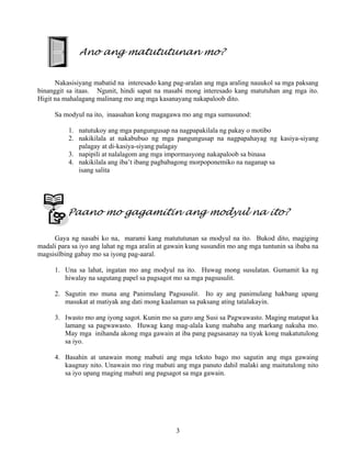 3
Ano ang matututunan mo?
Nakasisiyang mabatid na interesado kang pag-aralan ang mga araling nauukol sa mga paksang
binanggit sa itaas. Ngunit, hindi sapat na masabi mong interesado kang matutuhan ang mga ito.
Higit na mahalagang malinang mo ang mga kasanayang nakapaloob dito.
Sa modyul na ito, inaasahan kong magagawa mo ang mga sumusunod:
1. natutukoy ang mga pangungusap na nagpapakilala ng pakay o motibo
2. nakikilala at nakabubuo ng mga pangungusap na nagpapahayag ng kasiya-siyang
palagay at di-kasiya-siyang palagay
3. napipili at nalalagom ang mga impormasyong nakapaloob sa binasa
4. nakikilala ang iba’t ibang pagbabagong morpoponemiko na naganap sa
isang salita
Paano mo gagamitin ang modyul na ito?
Gaya ng nasabi ko na, marami kang matututunan sa modyul na ito. Bukod dito, magiging
madali para sa iyo ang lahat ng mga aralin at gawain kung susundin mo ang mga tuntunin sa ibaba na
magsisilbing gabay mo sa iyong pag-aaral.
1. Una sa lahat, ingatan mo ang modyul na ito. Huwag mong susulatan. Gumamit ka ng
hiwalay na sagutang papel sa pagsagot mo sa mga pagsusulit.
2. Sagutin mo muna ang Panimulang Pagsusulit. Ito ay ang panimulang hakbang upang
masukat at matiyak ang dati mong kaalaman sa paksang ating tatalakayin.
3. Iwasto mo ang iyong sagot. Kunin mo sa guro ang Susi sa Pagwawasto. Maging matapat ka
lamang sa pagwawasto. Huwag kang mag-alala kung mababa ang markang nakuha mo.
May mga inihanda akong mga gawain at iba pang pagsasanay na tiyak kong makatutulong
sa iyo.
4. Basahin at unawain mong mabuti ang mga teksto bago mo sagutin ang mga gawaing
kaugnay nito. Unawain mo ring mabuti ang mga panuto dahil malaki ang maitutulong nito
sa iyo upang maging mabuti ang pagsagot sa mga gawain.
 