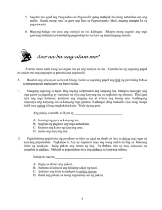 4
5. Sagutin mo agad ang Pangwakas na Pagsusulit upang matiyak mo kung natutuhan mo ang
aralin. Kunin mong muli sa guro ang Susi sa Pagwawaasto. Muli, maging matapat ka sa
pagwawasto.
6. Bigyang-halaga mo sana ang modyul na ito, kaibigan. Sikapin mong sagutin ang mga
gawaing inihanda ko katulad ng pagsisikap ko na ikaw ay matulungang matuto.
Ano na ba ang alam mo?
Alamin muna natin kung kailangan mo pa ang modyul na ito. Kumuha ka ng sagutang papel
at sundan mo ang pagsagot sa panimulang pagsusulit.
A. Basahin ang sitwasyon sa bawat bilang. Isulat sa sagutang papel ang titik ng pariralang bubuo
sa pangungusap pagkatapos ng bawat talata.
1. Maagang nagising si Ryan. Ibig niyang sorpresahin ang kanyang ina. Matapos mailigpit ang
mga gamit sa pagtulog ay inunahan na niya ang kanyang ina sa pagluluto ng almusal. Diniligan
niya ang mga halaman, pinakain ang alagang aso at nilinis ang buong sala. Kailangang
mapasaya ang kanyang ina sa kanyang mga ginawa. Kailangan ding makaalis siya nang maaga
dahil may outing silang magkakabarkada. Wala siyang pera.
Ang pakay o motibo ni Ryan ay ______________________________.
A. humingi ng pera sa kanyang ina.
B. ipagluto ng pagkain ang mga kabarkada.
C. hiramin ang kotse ng kanyang ama.
D. isama ang kanyang ina.
2. Pagkababang-pagkababa ng pasahero sa taksi ay agad na sinabi ni Ace sa driver ang lugar na
kanyang pupuntahan. Pagkaupo ni Ace ay napansin niya ang isang maliit na bag sa bandang
ibaba ng sasakyan. Isang pakete ang laman ng bag. Sa ibabaw nito ay may nakasulat na
pangalan at address. Malapit sa pupuntahan niya ang address na kanyang nabasa.
Naisip ni Ace na __________________________________________.
A. ibigay sa driver ang pakete.
B. bumaba at habulin ang lalaking sakay ng taksi.
C. ipahinto ang taksi sa malapit na police station.
D. ihatid ang pakete sa taong nagmamay-ari ng pakete
 
