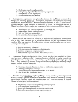 6
A. Hindi na ako mauulit pang kumain dito.
B. Lutong-bahay. Siguro kababayan ni Inay ang nagluto nito.
C. Parang kulang sa asim ang sinigang.
D. Parang minadali ang pagkakasaing.
2. Walang pasok si Algerou, araw kasi ng Ramadan. Sumama siya kay Michael na mamasyal sa
Quiapo para bumili ng pirated CD. Tamang-tama, nagpapabili rin ang kanyang kapatid ng
bagong CD ni Regine Velasquez. Nagtaka siya sa murang halaga ng mga CD ngunit kabilin-
bilinan ng kanyang kapatid na huwag na huwag bibili ng pirated CD. Kinagabihan, nag-text si
Michael kay Algerou. Nasira ang kanyang component sa bahay. Ano ang sasabihin ni Algerou?
A. Mabuti nga sa iyo. Mahilig kang bumili ng pirated CD, eh.
B. Baka talagang sira ang component ninyo.
C. Isoli mo. Gusto mo, samahan kita?
D. Sa susunod, sa iba na lang tayo bumili.
3. Nahuli sa akto ni Mr. Francisco na ninanakaw ng isang bata ang cellphone ng babaing katabi
niya sa bus. Dahil may alam siya sa self-defense, inaresto niya ang bata. Iniwasan niyang
daanin sa dahas ang pag-aresto. Ipinaalam niya sa bata ang kadahilan ng kanyang pag-aresto.
Ano ang sasabihin ng bata?
A. Bakit mo ako hinuli. Pulis ka ba?
B. Wala akong kinukuha. Sa akin ang cellphone na ito.
C. Bakit, me karapatan ka bang mang-aresto?
D. Mabuti’t hindi ninyo ako sinaktan. Patawarin n’yo na ‘ko.
4. Lalabas na si Genaldo sa rehabilitation center. Tatlong taon din siyang namalagi rito. Ayaw
na niyang umuwi sa kanilang bahay. Nangangamba siya na baka hindi na maging maganda ang
pakikitungo sa kanya ng mga kasama niya sa bahay. Ang akala niya’y siya lamang mag-isa ang
uuwi. Laking gulat niya ng malaman niyang sinusundo na siya ng kanyang magulang at mga
kapatid. Ano ang sasabihin ni Genaldo?
A. Sinorpresa ninyo ako. Salamat po. Hindi ko malilimutan ang araw na ito.
B. Bakit ngayon lang kayo dumating?
C. Susunduin ninyo ako pagkatapos ibabalik n’yo uli ako rito?
D. Dito na lang ako. Ayoko nang umuwi.
5. Pinalad na maging beneficiary ang familya Mangao sa mga proyekto ng Rural Improvement
Center (RIC) ng Kagawaran ng Pagsasaka pagkatapos silang dumalo sa seminar ng wastong
pagbababuyan. Malaking tulong ang ipinagkaloob ng RIC. Ano ang masasabi ng familya
Mangao sa benepisyong kanilang natanggap?
A. Magbababoy na tayo noon, magbababoy pa rin tayo ngayon.
B. Wala nang asenso ang buhay natin.
C. Kung iyong iba natutulungan ng gobyerno, tayo pa kaya?
D. Lalo natin pagsumikapang lumago ang ating negosyo.
 