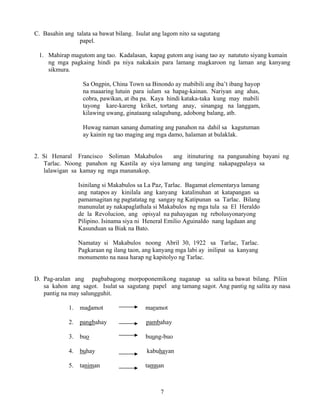 7
C. Basahin ang talata sa bawat bilang. Isulat ang lagom nito sa sagutang
papel.
1. Mahirap magutom ang tao. Kadalasan, kapag gutom ang isang tao ay natututo siyang kumain
ng mga pagkaing hindi pa niya nakakain para lamang magkaroon ng laman ang kanyang
sikmura.
Sa Ongpin, China Town sa Binondo ay mabibili ang iba’t ibang hayop
na maaaring lutuin para iulam sa hapag-kainan. Nariyan ang ahas,
cobra, pawikan, at iba pa. Kaya hindi kataka-taka kung may mabili
tayong kare-kareng kriket, tortang anay, sinangag na langgam,
kilawing uwang, ginataang salagubang, adobong balang, atb.
Huwag naman sanang dumating ang panahon na dahil sa kagutuman
ay kainin ng tao maging ang mga damo, halaman at bulaklak.
2. Si Henaral Francisco Soliman Makabulos ang itinuturing na pangunahing bayani ng
Tarlac. Noong panahon ng Kastila ay siya lamang ang tanging nakapagpalaya sa
lalawigan sa kamay ng mga mananakop.
Isinilang si Makabulos sa La Paz, Tarlac. Bagamat elementarya lamang
ang natapos ay kinilala ang kanyang katalinuhan at katapangan sa
pamamagitan ng pagtatatag ng sangay ng Katipunan sa Tarlac. Bilang
manunulat ay nakapaglathala si Makabulos ng mga tula sa El Heraldo
de la Revolucion, ang opisyal na pahayagan ng rebolusyonaryong
Pilipino. Isinama siya ni Heneral Emilio Aguinaldo nang lagdaan ang
Kasunduan sa Biak na Bato.
Namatay si Makabulos noong Abril 30, 1922 sa Tarlac, Tarlac.
Pagkaraan ng ilang taon, ang kanyang mga labi ay inilipat sa kanyang
monumento na nasa harap ng kapitolyo ng Tarlac.
D. Pag-aralan ang pagbabagong morpoponemikong naganap sa salita sa bawat bilang. Piliin
sa kahon ang sagot. Isulat sa sagutang papel ang tamang sagot. Ang pantig ng salita ay nasa
pantig na may salungguhit.
1. madamot maramot
2. pangbahay pambahay
3. buo buung-buo
4. buhay kabuhayan
5. taniman tamnan
 