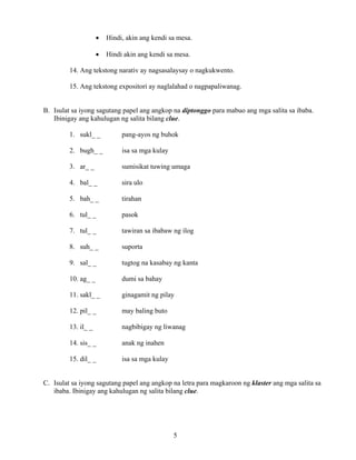 5
• Hindi, akin ang kendi sa mesa.
• Hindi akin ang kendi sa mesa.
14. Ang tekstong narativ ay nagsasalaysay o nagkukwento.
15. Ang tekstong expositori ay naglalahad o nagpapaliwanag.
B. Isulat sa iyong sagutang papel ang angkop na diptonggo para mabuo ang mga salita sa ibaba.
Ibinigay ang kahulugan ng salita bilang clue.
1. sukl_ _ pang-ayos ng buhok
2. bugh_ _ isa sa mga kulay
3. ar_ _ sumisikat tuwing umaga
4. bal_ _ sira ulo
5. bah_ _ tirahan
6. tul_ _ pasok
7. tul_ _ tawiran sa ibabaw ng ilog
8. suh_ _ suporta
9. sal_ _ tugtog na kasabay ng kanta
10. ag_ _ dumi sa bahay
11. sakl_ _ ginagamit ng pilay
12. pil_ _ may baling buto
13. il_ _ nagbibigay ng liwanag
14. sis_ _ anak ng inahen
15. dil_ _ isa sa mga kulay
C. Isulat sa iyong sagutang papel ang angkop na letra para magkaroon ng klaster ang mga salita sa
ibaba. Ibinigay ang kahulugan ng salita bilang clue.
 