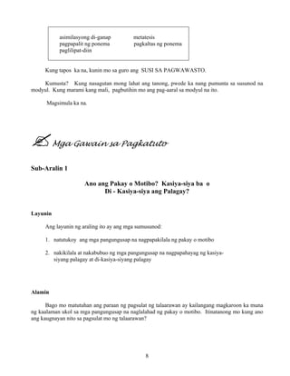 8
asimilasyong di-ganap metatesis
pagpapalit ng ponema pagkaltas ng ponema
paglilipat-diin
Kung tapos ka na, kunin mo sa guro ang SUSI SA PAGWAWASTO.
Kumusta? Kung nasagutan mong lahat ang tanong, pwede ka nang pumunta sa susunod na
modyul. Kung marami kang mali, pagbutihin mo ang pag-aaral sa modyul na ito.
Magsimula ka na.
Mga Gawain sa Pagkatuto
Sub-Aralin 1
Ano ang Pakay o Motibo? Kasiya-siya ba o
Di - Kasiya-siya ang Palagay?
Layunin
Ang layunin ng araling ito ay ang mga sumusunod:
1. natutukoy ang mga pangungusap na nagpapakilala ng pakay o motibo
2. nakikilala at nakabubuo ng mga pangungusap na nagpapahayag ng kasiya-
siyang palagay at di-kasiya-siyang palagay
Alamin
Bago mo matutuhan ang paraan ng pagsulat ng talaarawan ay kailangang magkaroon ka muna
ng kaalaman ukol sa mga pangungusap na naglalahad ng pakay o motibo. Itinatanong mo kung ano
ang kaugnayan nito sa pagsulat mo ng talaarawan?
 