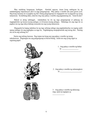 9
May malaking kaugnayan, kaibigan. Katulad ngayon, inuna kong mabigyan ka ng
mahahalagang impomasyon ukol sa mga pangungusap. May pakay o motibo ako para gawin iyon.
Ibig kong masanay ka sa pagbuo ng iba’t ibang pangungusap na magagamit mo sa pagsulat ng iyong
talaarawan. Sa kabilang dako, alam ko ring may pakay o motibo ang pagtatanong mo. Tama ba ako?
Bukod sa aking nabanggit, makakabasa ka rin ng mga pangungusap at pahayag na
nagpapakilala ng kasiya-siyang palagay at di-kasiya-siyang palagay. Mahalaga rin ang mga ito sa
pagbuo mo ng mga ideya habang isinusulat mo ang iyong talaarawan.
Magugulat ka kapag nakabasa ka ng mga salitang nabago ang pagkakabaybay na naging sanhi
upang mabago rin ang pagbigkas sa mga ito. Pagbabagong morpoponemik ang tawag dito. Narinig
mo na ba ang salitang ito?
Narito ang tatlong larawan. Pag-isipan mo kung ano ang pakay o motibo ng taong
nakalarawan. Dugtungan mo ang pangungusap sa bawat bilang. Isulat mo ang iyong sagot sa
sagutang papel.
1. Ang pakay o motibo ng babae
ay __________________
_______________________.
2. Ang pakay o motibo ng salamangkero
ay ________________________.
3. Ang pakay o motibo ng dalawang
mag- aaral na nagtapos ay
_____________.
 