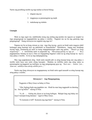 10
Narito ang posibleng motibo ng mga tauhan sa bawat bilang:
1. alagaan ang aso
2. magpasaya sa pamamagitan ng majik
3. makahanap ng trabaho
Linangin
Mula sa mga sagot mo, mahihinuha mong ang araling pag-aaralan mo ngayon ay tungkol sa
mga pangungusap na nagpapakilala ng pakay o motibo. Nagamit mo na ba ang ganitong mga
pangungusap? Saang sitwasyon mo nagamit ang mga ito?
Napuna mo ba na kung minsan ay may mga ibig tayong gawin na hindi natin magawa dahil
kailangan pang humingi tayo ng pahintulot sa kinauukulan? Halimbawa, kapag may hinahanp
tayong lugar, itinatanong pa natin sa taong mapagtatanungan natin ang ganito, “Maaari po bang
magtanong?” o sinisimulan natin sa pagsasabi ng “Mawalang-galang na nga po . . .” Ito’y
pagpapatunay lamang na tayo’y likas na magagalang bagama’t alam na ng ating kausap na tayo’y
may pakay o motibo. At ito ay ang makapagtanong.
May mga pagkakataon ding hindi natin masabi-sabi sa ating kausap kung ano ang pakay o
motibo natin kaya nais natin silang kausapin. Madalas na inililihis natin ang ating sadya sa
pamamagitan ng paggamit ng maliligoy na mga pangungusap gaya ng “Kasi ano… Ganito ‘yon…
Alam mo, nahihiya man akong sabihin pero….”
Narito ang ilang sitwasyon na magpapatunay na hindi natin agad nasasabi sa ating kausap ang
ating pakay o motibo.
Sitwasyon 1 Ang Mangungutang
Nagpunta si Mary Grace sa bahay ni Nina.
“Aba, biglang-bigla ang pagdalaw mo. Hindi ka man lang nagpasabi na darating
ka. Ano’ng balita?” tanong ni Nina.
“A, eh . . . Galing ako diyan sa isa kong kaibigan. Malapit lang ang bahay mo
kaya’t naisipan kong dumaan,” sagot ni Mary Grace.
“O, kumusta si Jeff? Kumusta ang mga bata?” tanong ni Nina.
 