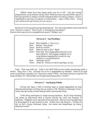 11
“Mabuti naman kaya lang laging mainit ang ulo ni Jeff. Lagi kasi naming
pinagtatalunan iyong kakaunti niyang sahod. Mahal pa naman ang mga bilihin ngayon.
Pati nga mga bata ay madalas na hindi makapasok dahil wala akong maibigay na baon.
Naglalakad na nga lang sila papunta sa eskuwelahan,” sagot ni Mary Grace. “Kung
may mahihiraman nga lamang sana ako ng pera . . .”
Narinig mo na ba ang ganyang mga pangungusap? Ano ang iyong nadama noong marinig mo
iyon? Nainis ka o natawa? Naawa ka ba sa paraang kanyang ginamit?
Ganoon din ba ang istilo mo sa panghihiram ng pera? Maligoy, ano?
Sitwasyon 2 Ang Manliligaw
Junior: Beth, bulaklak, o. Para sa iyo.
Beth: Salamat. Saan galing?
Junior: Binili ko sa kanto.
Beth: Binili mo para sa akin? Bakit?
Junior: Wala lang. Kasi nagagandahan lang ako sa iyo.
Saka mabait ka. Sana kapaga natagpuan ko na
iyong babaing magpapatibok sa puso ko, ang
pipiliin ko’y iyong katulad mo.
Beth: Nanliligaw ka ba?
Junior: Hindi, ah. Wala pa sa isip ko ang bagay na iyan.
Torpe. Tama ang sinabi mo. Torpe si Jun dahil hindi pa niya masabi ang kanyang pakay o
motibo. Kung ikaw si Jun, sisimulan mo rin ba sa pagpapadala ng bulaklak? Hindi ka ba agad
aamin na panliligaw ang pakay mo? Kung ikaw naman si Beth, tama bang itanong mo agad kay Jun
kung nanliligaw ka? Ipararamdam mo ba agad ang kanyang pakay o motibo ?
Sitwasyon 3 Ang Bagong Politiko
Tuwing may bagyo o baha sa kanilang lugar ay laging nagpapadala ng isang
dalawang kilong bigas at tatlong lata ng sardinas si Mr. Mendoza sa Barangay Center.
Ganito ang lagi niyang sinasabi habang inaabot ang kanyang tulong.
“Labis akong nalulungkot sa sinapit ninyong kapalaran. Kayat’t bago dumating
ang tulong ng gobyernong lokal ay bayaan ninyong ako muna ang manguna sa
pagtulong. Tanggapin ninyo ang kaunti kong nakayanan. Higit pa riyan ang pagtulong
na aking gagawin sa mga susunod na taon. Asahan ninyo ang tulong ko. Umaasa rin
ako na ako’y inyong tutulungan kapag ako naman ang nangailangan ng tulong.
Makaaasa ba ako?”
 