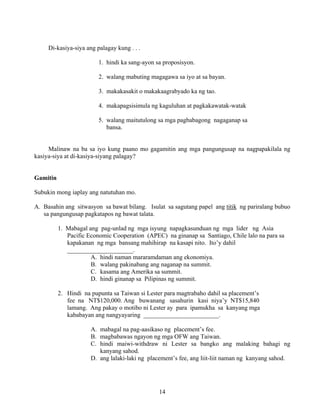 14
Di-kasiya-siya ang palagay kung . . .
1. hindi ka sang-ayon sa proposisyon.
2. walang mabuting magagawa sa iyo at sa bayan.
3. makakasakit o makakaagrabyado ka ng tao.
4. makapagsisimula ng kaguluhan at pagkakawatak-watak
5. walang maitutulong sa mga pagbabagong nagaganap sa
bansa.
Malinaw na ba sa iyo kung paano mo gagamitin ang mga pangungusap na nagpapakilala ng
kasiya-siya at di-kasiya-siyang palagay?
Gamitin
Subukin mong iaplay ang natutuhan mo.
A. Basahin ang sitwasyon sa bawat bilang. Isulat sa sagutang papel ang titik ng pariralang bubuo
sa pangungusap pagkatapos ng bawat talata.
1. Mabagal ang pag-unlad ng mga isyung napagkasunduan ng mga lider ng Asia
Pacific Economic Cooperation (APEC) na ginanap sa Santiago, Chile lalo na para sa
kapakanan ng mga bansang mahihirap na kasapi nito. Ito’y dahil
_____________________.
A. hindi naman mararamdaman ang ekonomiya.
B. walang pakinabang ang naganap na summit.
C. kasama ang Amerika sa summit.
D. hindi ginanap sa Pilipinas ng summit.
2. Hindi na pupunta sa Taiwan si Lester para magtrabaho dahil sa placement’s
fee na NT$120,000. Ang buwanang sasahurin kasi niya’y NT$15,840
lamang. Ang pakay o motibo ni Lester ay para ipamukha sa kanyang mga
kababayan ang nangyayaring ________________________.
A. mabagal na pag-aasikaso ng placement’s fee.
B. magbabawas ngayon ng mga OFW ang Taiwan.
C. hindi maiwi-withdraw ni Lester sa bangko ang malaking bahagi ng
kanyang sahod.
D. ang lalaki-laki ng placement’s fee, ang liit-liit naman ng kanyang sahod.
 