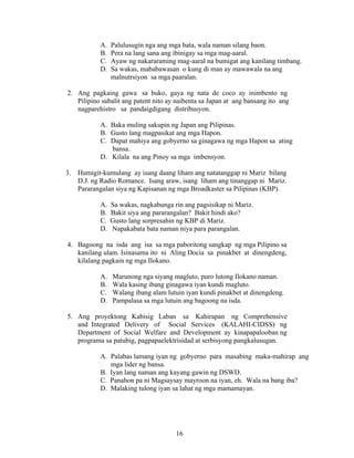 16
A. Palulusugin nga ang mga bata, wala naman silang baon.
B. Pera na lang sana ang ibinigay sa mga mag-aaral.
C. Ayaw ng nakararaming mag-aaral na bumigat ang kanilang timbang.
D. Sa wakas, mababawasan o kung di man ay mawawala na ang
malnutrsiyon sa mga paaralan.
2. Ang pagkaing gawa sa buko, gaya ng nata de coco ay inimbento ng
Pilipino subalit ang patent nito ay naibenta sa Japan at ang bansang ito ang
nagparehistro sa pandaigdigang distribusyon.
A. Baka muling sakupin ng Japan ang Pilipinas.
B. Gusto lang magpasikat ang mga Hapon.
C. Dapat mahiya ang gobyerno sa ginagawa ng mga Hapon sa ating
bansa.
D. Kilala na ang Pinoy sa mga imbensyon.
3. Humigit-kumulang ay isang daang liham ang natatanggap ni Mariz bilang
D.J. ng Radio Romance. Isang araw, isang liham ang tinanggap ni Mariz.
Pararangalan siya ng Kapisanan ng mga Broadkaster sa Pilipinas (KBP).
A. Sa wakas, nagkabunga rin ang pagsisikap ni Mariz.
B. Bakit siya ang pararangalan? Bakit hindi ako?
C. Gusto lang sorpresahin ng KBP di Mariz.
D. Napakabata bata naman niya para parangalan.
4. Bagoong na isda ang isa sa mga paboritong sangkap ng mga Pilipino sa
kanilang ulam. Isinasama ito ni Aling Docia sa pinakbet at dinengdeng,
kilalang pagkain ng mga Ilokano.
A. Marunong nga siyang magluto, puro lutong Ilokano naman.
B. Wala kasing ibang ginagawa iyan kundi magluto.
C. Walang ibang alam lutuin iyan kundi pinakbet at dinengdeng.
D. Pampalasa sa mga lutuin ang bagoong na isda.
5. Ang proyektong Kabisig Laban sa Kahirapan ng Comprehensive
and Integrated Delivery of Social Services (KALAHI-CIDSS) ng
Department of Social Welfare and Development ay kinapapalooban ng
programa sa patubig, pagpapaelektrisidad at serbisyong pangkalusugan.
A. Palabas lamang iyan ng gobyerno para masabing maka-mahirap ang
mga lider ng bansa.
B. Iyan lang naman ang kayang gawin ng DSWD.
C. Panahon pa ni Magsaysay mayroon na iyan, eh. Wala na bang iba?
D. Malaking tulong iyan sa lahat ng mga mamamayan.
 