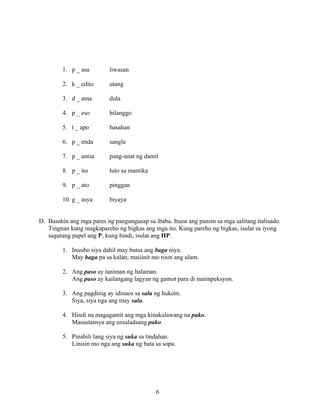 6
1. p _ asa liwasan
2. k _ edito utang
3. d _ ama dula
4. p _ eso bilanggo
5. t _ apo basahan
6. p _ enda sangla
7. p _ antsa pang-unat ng damit
8. p _ ito luto sa mantika
9. p _ ato pinggan
10. g _ asya biyaya
D. Basahin ang mga pares ng pangungusap sa ibaba. Ituon ang pansin sa mga salitang italisado.
Tingnan kung magkapareho ng bigkas ang mga ito. Kung pareho ng bigkas, isulat sa iyong
sagutang papel ang P; kung hindi, isulat ang HP.
1. Inuubo siya dahil may butas ang baga niya.
May baga pa sa kalan; maiiinit mo roon ang ulam.
2. Ang paso ay taniman ng halaman.
Ang paso ay kailangang lagyan ng gamot para di maimpeksyon.
3. Ang pagdinig ay idinaos sa sala ng hukom.
Siya, siya nga ang may sala.
4. Hindi na magagamit ang mga kinakalawang na pako.
Masustansya ang ensaladsang pako.
5. Pinabili lang siya ng suka sa tindahan.
Linisin mo nga ang suka ng bata sa sopa.
 