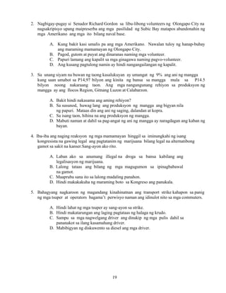 19
2. Nagbigay-pugay si Senador Richard Gordon sa libu-libong volunteers ng Olongapo City na
nagsakripisyo upang maipreserba ang mga pasilidad ng Subic Bay matapos abandonahin ng
mga Amerikano ang mga ito bilang naval base.
A. Kung bakit kasi umalis pa ang mga Amerikano. Nawalan tuloy ng hanap-buhay
ang maraming mamamayan ng Olongapo City.
B. Pagod, gutom at puyat ang dinaranas naming mga volunteer.
C. Papuri lamang ang kapalit sa mga ginagawa naming pagvo-volunteer.
D. Ang kusang pagtulong namin ay hindi nangangailangan ng kapalit.
3. Sa unang siyam na buwan ng taong kasalukuyan ay umangat ng 9% ang ani ng mangga
kung saan umabot sa P14,97 bilyon ang kinita ng bansa sa mangga mula sa P14.5
bilyon noong nakaraang taon. Ang mga nangungunang rehiyon sa produksyon ng
mangga ay ang Ilocos Region, Gitnang Luzon at Calabarzon.
A. Bakit hindi nakasama ang aming rehiyon?
B. Sa susunod, huwag lang ang produksyon ng mangga ang bigyan nila
ng papuri. Mataas din ang ani ng saging, dalandan at kopra.
C. Sa isang taon, hihina na ang produksyon ng mangga.
D. Mabuti naman at dahil sa pag-angat ng ani ng mangga ay naragdagan ang kaban ng
bayan.
4. Iba-iba ang naging reaksyon ng mga mamamayan hinggil sa iminungkahi ng isang
kongresista na gawing legal ang pagtatanim ng marijuana bilang legal na alternatibong
gamot sa sakit na kanser.Sang-ayon ako rito.
A. Laban ako sa anumang illegal na droga sa bansa kabilang ang
legalisasyon ng marijuana.
B. Lalong tataas ang bilang ng mga magugumon sa ipinagbabawal
na gamot.
C. Maapruba sana ito sa lalong madaling panahon.
D. Hindi makakakuha ng maraming boto sa Kongreso ang panukala.
5. Bahagyang nagkaroon ng magandang kinahinatnan ang transport strike kahapon sa panig
ng mga tsuper at operators bagama’t perwisyo naman ang idinulot nito sa mga commuters.
A. Hindi lahat ng mga tsuper ay sang-ayon sa strike.
B. Hindi makatarungan ang laging pagtataas ng halaga ng krudo.
C. Sampu sa mga nagwelgang driver ang dinakip ng mga pulis dahil sa
pananakot sa ilang kasamahang driver.
D. Mabibigyan ng diskuwento sa diesel ang mga driver.
 