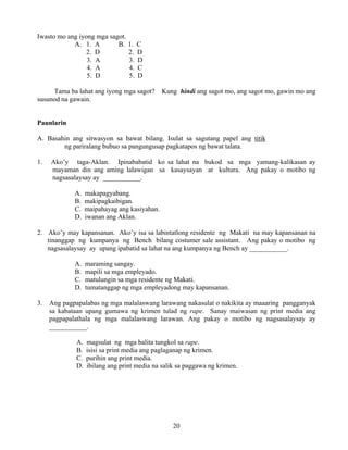 20
Iwasto mo ang iyong mga sagot.
A. 1. A B. 1. C
2. D 2. D
3. A 3. D
4. A 4. C
5. D 5. D
Tama ba lahat ang iyong mga sagot? Kung hindi ang sagot mo, ang sagot mo, gawin mo ang
susunod na gawain.
Paunlarin
A. Basahin ang sitwasyon sa bawat bilang. Isulat sa sagutang papel ang titik
ng pariralang bubuo sa pangungusap pagkatapos ng bawat talata.
1. Ako’y taga-Aklan. Ipinababatid ko sa lahat na bukod sa mga yamang-kalikasan ay
mayaman din ang aming lalawigan sa kasaysayan at kultura. Ang pakay o motibo ng
nagsasalaysay ay ___________.
A. makapagyabang.
B. makipagkaibigan.
C. maipahayag ang kasiyahan.
D. iwanan ang Aklan.
2. Ako’y may kapansanan. Ako’y isa sa labintatlong residente ng Makati na may kapansanan na
tinanggap ng kumpanya ng Bench bilang costumer sale assistant. Ang pakay o motibo ng
nagsasalaysay ay upang ipabatid sa lahat na ang kumpanya ng Bench ay ___________.
A. maraming sangay.
B. mapili sa mga empleyado.
C. matulungin sa mga residente ng Makati.
D. tumatanggap ng mga empleyadong may kapansanan.
3. Ang pagpapalabas ng mga malalaswang larawang nakasulat o nakikita ay maaaring pangganyak
sa kabataan upang gumawa ng krimen tulad ng rape. Sanay maiwasan ng print media ang
pagpapalathala ng mga malalaswang larawan. Ang pakay o motibo ng nagsasalaysay ay
___________.
A. magsulat ng mga balita tungkol sa rape.
B. isisi sa print media ang paglaganap ng krimen.
C. purihin ang print media.
D. ibilang ang print media na salik sa paggawa ng krimen.
 