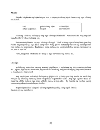 22
Alamin
Bago ka magkaroon ng impormasyon ukol sa bagong aralin ay pag-aralan mo ang mga salitang
nakakahon.
ulat pamanahong papel book review
rebyu ng pelikula lektyur eksperimento
Sa anong salita mo maiuugnay ang mga salitang nakakahon? Nahihirapan ka bang sagutin?
Sige, hihintayin kitang makapag-isip.
Balikan mong basahin ang mga salitang nabanggit. Hindi ba’t ang mga salita ay isang gawaing
pasulat na ginagawa ng higit pa sa isang oras? Kung gayon, mahabang oras din ang kailangan mo
para mabasa mo ang mga ito. Pagkatapos mong mabasa, ano ang pinakahuling gawain na magagawa
mo para sa mga ito?
Tama, lalagumin o bubuurin mo batay sa mga impormasyong nabasa mo.
Linangin
Mahalagang matutuhan mo ang wastong paglalagom o pagbubuod ng impormasyong nabasa
mo. Ngunit bago mo ito matutuhan, pag-aralan mo muna ang ilang mahahalagang impormasyon ukol
sa paglalagom o pagbubuod:
Ang paglalagom na kasingkahulugan ng pagbubuod ay isang gawaing pasulat na pinaikling
bersyon ng anumang nabasang akda o napanood na pelikula o dula. Ang mga lagom o buod ay
maaaring nilikha mula sa mga aklat, artikulo, pulong at mga ulat. Sa pagsulat ng buod ay laging
kasama ang paksa at mahahalagang detalye.
Ibig mong malaman kung anu-ano ang mga katangian ng isang lagom o buod?
Basahin mo ang halimbawa:
 