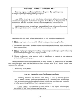 23
Mga Bagong Panukala . . . Maipatupad Kaya?
Dalawang bagong panukala ang inihain sa Kongreso. Ang legalisasyon ng
jueteng at legalisasyon ng paggamit ng marijuana.
Ang dahilan sa jueteng ay para mawala ang katiwalaan sa gobyerno samantalang
idinadahilan sa paggamit ng marijuana na gamot ito sa kanser at iba pang sakit at
karamdaman, bukod sa mapagkukunan ng karagdagang kita ang pamahalaan dito.
Mahihirapan ang mga kongresistang nagpanukala nito na maipasa sa Konggreso
ang dalawang kontrobersyal na panukala. Tiyak na darami ang tututol.
Napuna mo bang ang lagom o buod ay nagtataglay ng mga sumusunod na katangian?
1. Maikli. Ang lagom o buod na maikli at hindi maligoy ay nakasisiyang basahin.
2. Malinaw ang paglalahad. Nasa pag-uugnay-ugnay ng mga pangungusap ang ikinalilinaw ng
isang lagom o buod.
3. Malaya. Taglay ng isang lagom o buod ang pangunahing idea o kaisipan kaya’t malaya ang
manunulat na pumili ng paksang kanyang susulatin.
4. Matapat na kaisipan. Ang lagom o buod ay naglalaman ng matapat na pag-unawa sa
orihinal na teksto o pangyayari.
Matapos mong malaman ang mga katangian ng isang mahusay na lagom o buod ay handa ka
nang matutuhan kung paano makapaglalagom ng isang binasang akda, di ba? Sundin mo ang mga
sumusunod na hakbang:
1. Basahin ang buong teksto
Ang mga Manunulat noong Panahon ng Amerikano
Maraming manunulat ang nakilala hindi lamang sa istilo ng kanilang pagsulat
kundi sa wikang kanilang ginamit sa pagpapahayag ng kanuilang isipan at damdamin.
Lima sa maraming manunulat sa Kastila noong Panahon ng Amerikano ang itinuturing
na haligi ng panitikang Filipino, Sila’y ang mga sumusunod:
Cecilio Apostol. Siya’y sumulat ng tulang handog sa mga bayani. Isa sa kanyang
mga isinulat ay ang tulang pumupuri kay Jose Rizal
 
