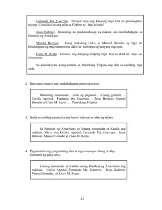 24
Fernando Ma. Guerrero. Itinipon niya ang kanyang mga tula na pinamagatan
niyang Crisalidas na ang salin sa Filipino ay Mga Hingad.
Jesus Balmori. Itinuturing na pinakamahusay na makata ata mambabalagtas sa
Panahon ng Amerikano.
Manuel Bernabe. Isang makatang liriko, si Manuel Bernabe ay higit na
hinahangaan ng mga mambabasa dahil sa` melodiya ng kanyang mga tula.
Claro M. Recto. Kinilala ang kanyang tinipong mga tula sa aklat na Bajo los
Coconeros.
Sa kasalukuyan, pinag-aaralan sa Panitikang Filipino ang ilan sa kanilang mga
akda.
2. Itala nang maayos ang mahahalagang punto ng teksto.
Maraming manunulat… istilo ng pagsulat… wikang ginamit …
Cecilio Apostol, Fernando Ma. Guerrero, Jesus Balmori, Manuel
Bernabe at Claro M. Recto . . . Panitikang Filipino.
3. Isulat sa sariling pananalita ang bawat seksyon o talata ng teksto.
Sa Panahon ng Amerikano ay limang manunulat sa Kastila ang
nakilala. Sila’y sina Cecilio Apostol, Fernando Ma. Guerrero, Jesus
Balmori, Manuel Bernabe at Claro M. Recto.
4. Pagsamahin ang pangunahing idea at mga sinusuportahang detalye.
Gumamit ng pang-abay.
Limang manunulat sa Kastila noong Panahon ng Amerikano ang
nakilala: Ceclio Apostol, Fernando Ma. Guerrero, Jesus Balmori,
Manuel Bernabe, at Claro M. Recto.
 