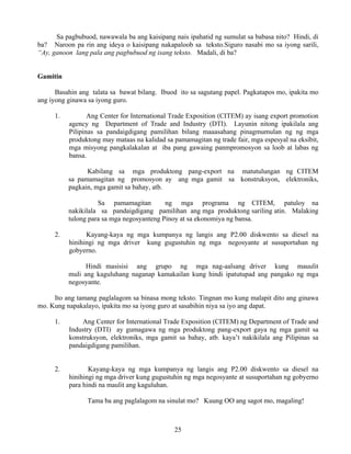 25
Sa pagbubuod, nawawala ba ang kaisipang nais ipahatid ng sumulat sa babasa nito? Hindi, di
ba? Naroon pa rin ang ideya o kaisipang nakapaloob sa teksto.Siguro nasabi mo sa iyong sarili,
“Ay, ganoon lang pala ang pagbubuod ng isang teksto. Madali, di ba?
Gamitin
Basahin ang talata sa bawat bilang. Ibuod ito sa sagutang papel. Pagkatapos mo, ipakita mo
ang iyong ginawa sa iyong guro.
1. Ang Center for International Trade Exposition (CITEM) ay isang export promotion
agency ng Department of Trade and Industry (DTI). Layunin nitong ipakilala ang
Pilipinas sa pandaigdigang pamilihan bilang maaasahang pinagmumulan ng ng mga
produktong may mataas na kalidad sa pamamagitan ng trade fair, mga espesyal na eksibit,
mga misyong pangkalakalan at iba pang gawaing panmpromosyon sa loob at labas ng
bansa.
Kabilang sa mga produktong pang-export na matutulungan ng CITEM
sa pamamagitan ng promosyon ay ang mga gamit sa konstruksyon, elektroniks,
pagkain, mga gamit sa bahay, atb.
Sa pamamagitan ng mga programa ng CITEM, patuloy na
nakikilala sa pandaigdigang pamilihan ang mga produktong sariling atin. Malaking
tulong para sa mga negosyanteng Pinoy at sa ekonomiya ng bansa.
2. Kayang-kaya ng mga kumpanya ng langis ang P2.00 diskwento sa diesel na
hinihingi ng mga driver kung gugustuhin ng mga negosyante at susuportahan ng
gobyerno.
Hindi masisisi ang grupo ng mga nag-aalsang driver kung mauulit
muli ang kaguluhang naganap kamakailan kung hindi ipatutupad ang pangako ng mga
negosyante.
Ito ang tamang paglalagom sa binasa mong teksto. Tingnan mo kung malapit dito ang ginawa
mo. Kung napakalayo, ipakita mo sa iyong guro at sasabihin niya sa iyo ang dapat.
1. Ang Center for International Trade Exposition (CITEM) ng Department of Trade and
Industry (DTI) ay gumagawa ng mga produktong pang-export gaya ng mga gamit sa
konstruksyon, elektroniks, mga gamit sa bahay, atb. kaya’t nakikilala ang Pilipinas sa
pandaigdigang pamilihan.
2. Kayang-kaya ng mga kumpanya ng langis ang P2.00 diskwento sa diesel na
hinihingi ng mga driver kung gugustuhin ng mga negosyante at susuportahan ng gobyerno
para hindi na maulit ang kaguluhan.
Tama ba ang paglalagom na sinulat mo? Kuung OO ang sagot mo, magaling!
 