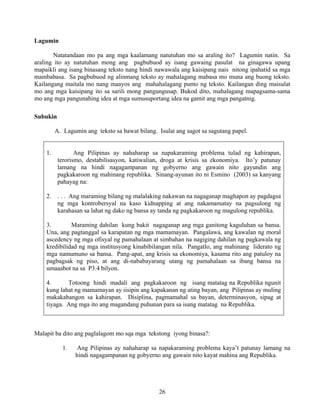 26
Lagumin
Natatandaan mo pa ang mga kaalamang natutuhan mo sa araling ito? Lagumin natin. Sa
araling ito ay natutuhan mong ang pagbubuod ay isang gawaing pasulat na ginagawa upang
mapaikli ang isang binasang teksto nang hindi nawawala ang kaisipang nais nitong ipahatid sa mga
mambabasa. Sa pagbubuod ng alinmang teksto ay mahalagang mabasa mo muna ang buong teksto.
Kailangang maitala mo nang maayos ang mahahalagang punto ng teksto. Kailangan ding maisulat
mo ang mga kaisipang ito sa sarili mong pangungusap. Bukod dito, mahalagang mapagsama-sama
mo ang mga pangunahing idea at mga sumusuportang idea na gamit ang mga pangatnig.
Subukin
A. Lagumin ang teksto sa bawat bilang. Isulat ang sagot sa sagutang papel.
1. Ang Pilipinas ay nahaharap sa napakaraming problema tulad ng kahirapan,
terorismo, destabilisasyon, katiwalian, droga at krisis sa ekonomiya. Ito’y patunay
lamang na hindi nagagampanan ng gobyerno ang gawain nito gayundin ang
pagkakaroon ng mahinang republika. Sinang-ayunan ito ni Esmino (2003) sa kanyang
pahayag na:
2. . . . Ang maraming bilang ng malalaking nakawan na nagaganap maghapon ay pagdagsa
ng mga kontrobersyal na kaso kidnapping at ang nakamamatay na pagsulong ng
karahasan sa lahat ng dako ng bansa ay tanda ng pagkakaroon ng magulong republika.
3. Maraming dahilan kung bakit nagaganap ang mga ganitong kaguluhan sa bansa.
Una, ang pagtanggal sa karapatan ng mga mamamayan. Pangalawa, ang kawalan ng moral
ascedency ng mga ofisyal ng pamahalaan at simbahan na nagiging dahilan ng pagkawala ng
kredibilidad ng mga institusyong kinabibilangan nila. Pangatlo, ang mahinang liderato ng
mga namumuno sa bansa. Pang-apat, ang krisis sa ekonomiya, kasama rito ang patuloy na
pagbagsak ng piso, at ang di-nababayarang utang ng pamahalaan sa ibang bansa na
umaaabot na sa P3.4 bilyon.
4. Totoong hindi madali ang pagkakaroon ng isang matatag na Republika ngunit
kung lahat ng mamamayan ay iisipin ang kapakanan ng ating bayan, ang Pilipinas ay muling
makakabangon sa kahirapan. Disiplina, pagmamahal sa bayan, determinasyon, sipag at
tiyaga. Ang mga ito ang magandang puhunan para sa isang matatag na Republika.
Malapit ba dito ang paglalagom mo sqa mga tekstong iyong binasa?:
1. Ang Pilipinas ay nahaharap sa napakaraming problema kaya’t patunay lamang na
hindi nagagampanan ng gobyerno ang gawain nito kayat mahina ang Republika.
 