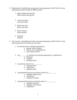 7
E. Magkapareho ba ng kahulugan ang mga pares ng pangungusap sa ibaba? Isulat sa iyong
sagutang papel ang P kung pareho; HP kung hindi.
1. Bukas, luluhod ang mga tala.
Bukas luluhod ang mga tala.
2. Aalis kami, bukas.
Aalis kami bukas.
3. Bukas kami aalis.
Bukas, aalis kami.
4. Hindi, umuulan.
Hindi umuulan.
5. Kahapon?
Kahapon.
F. Alin sa a, b, o c ang angkop para mabuo ang mga pangungusap sa ibaba? Isulat sa iyong
sagutang papel ang letra lamang ng iyong sagot.
1. Sa tekstong narativ, mahalaga ang tatlong ito:
a. tagpuan, tauhan, banghay
b. dayalog, buod, tagapagsalaysay
c. sukat, tugma, persona
2. Ang ________ ay halimbawa ng tekstong nagsasalaysay o nagkukwento:
a. balagtasan
b. talumpati
c. maikling kwento
3. Ang tekstong expositori ay __________.
a. nangangatwiran
b. naglalarawan
c. nagpapaliwanag
4. Ang pangunahing layunin ng tekstong expositori ay _________.
a. magbigay-impormasyon
b. manghikayat
c. magbigay-kasiyahan
5. Ang pangunahing layunin ng tekstong narativ ay ___________.
a. magbigay-kasiyahan
b. magbigay-impormasyon
c. manghikayat
 