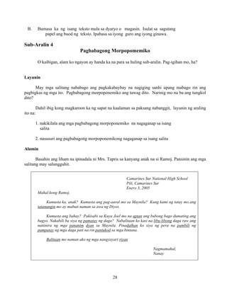 28
B. Bumasa ka ng isang teksto mula sa dyaryo o magasin. Isulat sa sagutang
papel ang buod ng teksto. Ipabasa sa iyong guro ang iyong ginawa.
Sub-Aralin 4
Pagbabagong Morpopomemiko
O kaibigan, alam ko ngayon ay handa ka na para sa huling sub-aralin. Pag-igihan mo, ha?
Layunin
May mga salitang nababago ang pagkakabaybay na nagiging sanhi upang mabago rin ang
pagbigkas ng mga ito. Pagbabagong morpoponemiko ang tawag dito. Narinig mo na ba ang tungkol
dito?
Dahil ibig kong magkaroon ka ng sapat na kaalaman sa paksang nabanggit, layunin ng araling
ito na:
1. nakikilala ang mga pagbabagong morpoponemiko na nagaganap sa isang
salita
2. nasusuri ang pagbabagong morpoponemikong nagaganap sa isang salita
Alamin
Basahin ang liham na ipinadala ni Mrs. Tapris sa kanyang anak na si Ramoj. Pansinin ang mga
salitang may salungguhit.
Camarines Sur National High School
Pili, Camarines Sur
Enero 3, 2005
Mahal kong Ramoj,
Kumusta ka, anak? Kumusta ang pag-aaral mo sa Maynila? Kung kami ng tatay mo ang
tatanungin mo ay mabuti naman sa awa ng Diyos.
Kumusta ang bahay? Pakisabi sa Kuya Joel mo na aptan ang bubong bago dumating ang
bagyo. Nakabili ba siya ng pamatay ng daga? Nabalitaan ko kasi na libu-libong daga raw ang
naninira ng mga pananim dyan sa Maynila. Pinadalhan ko siya ng pera na pambili ng
pampatay ng mga daga pati na rin pantukod sa mga bintana.
Balitaan mo naman ako ng mga nangyayari riyan
Nagmamahal,
Nanay
 