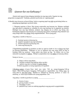 35
Gaano ka na kahusay?
Alamin natin ngayon kung talagang natutuhan mo ang mga aralin. Sagutan mo ang
pangwakas na pagsusulit Tandaang gumamit ng hiwalay na sagutang papel.
A.Basahin ang sitwasyon sa bawat bilang. Isulat sa sagutang papel ang titik ng pariralang bubuo sa
pangungusap pagkatapos ng bawat talata.
1. Maagang nagising si Ryan. Ibig niyang sorpresahin ang kanyang ina. Matapos mailigpit
ang mga gamit sa pagtulog ay inunahan na niya ang kanyang ina sa pagluluto ng almusal.
Diniligan niya ang mga halaman, pinakain ang alagang aso at nilinis ang buong sala.
Kailangang mapasaya ang kanyang ina sa kanyang mga ginawa. Kailangan ding makaalis siya
nang maaga dahil may outing silang magkakabarkada. Wala siyang pera.
Ang pakay o motibo ni Ryan ay ______________________________.
A. humingi ng pera sa kanyang ina.
B. ipagluto ng pagkain ang mga kabarkada.
C. hiramin ang kotse ng kanyang ama.
D. isama ang kanyang ina.
2.Pagkababang-pagkababa ng pasahero sa taksi ay agad na sinabi ni Ace sa driver ang lugar
na kanyang pupuntahan. Pagkaupo ni Ace ay napansin niya ang isang maliit na bag sa
bandang ibaba ng sasakyan. Isang pakete ang laman ng bag. Sa ibabaw nito ay may
nakasulat na pangalan at address. Malapit sa pupuntahan niya ang addres na kanyang nabasa.
Naisip ni Ace na __________________________________________.
A. ibigay sa driver ang pakete.
B. bumaba at habulin ang lalaking sakay ng taksi.
C. ipahinto ang taksi sa malapit na police station.
D.ihatid ang pakete sa taong nagmamay-ari ng pakete
3.Working student si Lance. Nasa iskul siya mula 7:00 ng umaga hanggang 3:00 ng
hapon. Mula 4:00 ng hapon hanggang 9:00 ng gabi ay nagtatrabaho siya bilang crew ng
isang sikat na fast food center. Madalas na nahuhuli ng kanyang profesor si Lance na
natutulog sa klase kayat madalas din siyang pagsabihan nito.
Ang pakay o motibo ng profesor ay upang ______________________.
A. hiyain si Lance.
B. gawing modelo si Lance.
C. mag-drop si Lance.
D. ipaunawa kay Lance na mahirap pagsabayin ang pag-aaral sa pagtatrabaho.
 