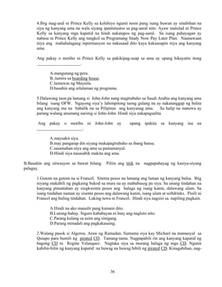 36
4.Ibig mag-aral ni Prince Kelly sa kolehiyo ngunit noon pang isang buwan ay sinabihan na
siya ng kanyang ama na wala siyang ipantutustos sa pag-aaral nito. Ayaw matulad ni Prince
Kelly sa kanyang mga kapatid na hindi nakatapos ng pag-aaral. Sa isang pahayagan ay
nabasa ni Prince Kelly ang tungkol sa Programang Study Now Pay Later Plan. Naunawaan
niya ang mahahalagang inpormasyon na nakasaad dito kaya kakausapin niya ang kanyang
ama.
Ang pakay o motibo ni Prince Kelly sa pakikipag-usap sa ama ay upang hikayatin itong
____________________.
A.mangutang ng pera.
B..tumira sa boarding house.
C.lumuwas ng Maynila.
D.basahin ang nilalaman ng programa.
5.Dalawang taon pa lamang si John-John nang magtrabaho sa Saudi Arabia ang kanyang ama
bilang isang OFW. Ngayong siya’y labimpitong taong gulang na ay nakatanggap ng balita
ang kanyang ina na babalik na sa Pilipinas ang kanyanag ama. Sa halip na matuwa ay
parang walang anumang narinig si John-John. Hindi siya nakapagsalita.
Ang pakay o motibo ni John-John ay upang ipakita sa kanyang ina na
_____________________.
A.maysakit siya.
B.may pangarap din siyang makapagtrabaho sa ibang bansa.
C.sasamahan niya ang ama sa pamamasyal.
D.Hindi siya nasasabik makita ang ama.
B.Basahin ang sitwasyon sa bawat bilang. Piliin ang titik na nagpapahayag ng kasiya-siyang
palagay.
1.Gutom na gutom na si Francel. Sitenta pesos na lamang ang laman ng kanyang bulsa. Ibig
niyang makabili ng pagkaing bukod sa mura na ay mabubusog pa siya. Sa unang tindahan na
kanyang pinuntahan ay singkwenta pesos ang halaga ng isang kanin, dalawang ulam. Sa
isang tindahan naman ay sisenta pesos ang dalawang kanin, isang ulam at softdrinks. Pinili ni
Francel ang huling tindahan. Laking tuwa ni Francel. Hindi siya nagsisi sa napiling pagkain.
A.Hindi na ako mauulit pang kumain dito.
B.Lutong-bahay. Siguro kababayan ni Inay ang nagluto nito.
C.Parang kulang sa asim ang sinigang.
D.Parang minadali ang pagkakasaing.
2.Walang pasok si Algerou. Araw ng Ramadan. Sumama siya kay Michael na mamasyal sa
Quiapo para bumili ng pirated CD. Tamang-tama. Nagpapabili rin ang kanyang kapatid ng
bagong CD ni Regine Velasquez. Nagtaka siya sa murang halaga ng mga CD. Ngunit
kabilin-bilin ng kanyang kapatid na huwag na huwag bibili ng pirated CD. Kinagabihan, nag-
 