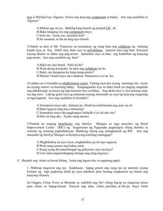 37
text si Michael kay Algerou. Nasira ang kanyang component sa bahay. Ano ang sasabihin ni
Algerou?
A.Mabuti nga sa iyo. Mahilig kang bumili ng pirated CD, eh.
B.Baka talagang sira ang component ninyo.
C.Isoli mo. Gusto mo, samahan kita?
D.Sa susunod, sa iba na lang tayo bumili.
3.Nahuli sa akto ni Mr. Francisco na ninanakaw ng isang bata ang cellphone ng babaing
katabi niya sa bus. Dahil may alam siya sa self-defense, inaresto niya ang bata. Iniwasan
niyang daanin sa dahas ang pag-aresto. Ipinaalam niya sa bata ang kadahilan ng kanyang
pag-aresto. Ano ang sasabihin ng bata?
A.Bakit mo ako hinuli. Pulis ka ba?
B.Wala akong kinukuha. Sa akin ang cellphone na ito.
C.Bakit, me karapatan ka bang mang-aresto?
D.Mabuti’t hindi ninyo ako sinaktan. Patawarin n’yo na ‘ko.
4.Lalabas na si Genaldo sa rehabilitation center. Tatlong taon din siyang namalagi rito. Ayaw
na niyang umuwi sa kanilang bahay. Nangangamba siya na baka hindi na maging maganda
ang pakikitungo sa kanya ng mga kasama niya sa bahay. Ang akala niya’y siya lamang mag-
isa ang uuwi. Laking gulat niya ng malaman niyang sinusundo na siya ng kanyang magulang
at mga kapatid. Ano ang sasabihin ni Genaldo?
A.Sinorpresa ninyo ako. Salamat po. Hindi ko malilimutan ang araw na ito.
B.Bakit ngayon lang kayo dumating?
C.Susunduin ninyo ako pagkatapos ibabalik n’yo uli ako rito?
D.Dito na lang ako. Ayoko nang umuwi.
5.Pinalad na maging beneficiary ang familya Mangao sa mga proyekto ng Rural
Improvement Center (RIC) ng Kagawaran ng Pagsasaka pagkatapos silang dumalo sa
seminar ng wastong pagbababuyan. Malaking tulong ang ipinagkaloob ng RIC. Ano ang
masasabi ng familya Mangao sa benepisyong kanilang natanggap?
A.Magbababoy na tayo noon, magbababoy pa rin tayo ngayon.
B.Wala nang asenso ang buhay natin.
C.Kung iyong iba natutulungan ng gobyerno, tayo pa kaya?
D.Lalo natin pagsumikapang lumago ang ating negosyo.
C. Basahin ang talata sa bawat bilang. Isulat ang lagom nito sa sagutang papel.
1. Mahirap magutom ang tao. Kadalasan, kapag gutom ang isang tao ay natututo siyang
kumain ng mga pagkaing hindi pa niya nakakain para lamang magkaroon ng laman ang
kanyang sikmura.
Sa Ongpin, China Town sa Binondo ay mabibili ang iba’t ibang hayop na maaaring lutuin
para iulam sa hapag-kainan. Nariyan ang ahas, cobra, pawikan, at iba pa. Kaya hindi
 