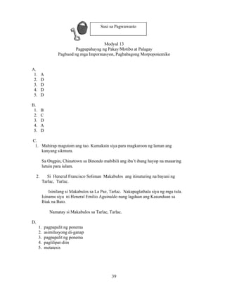 39
Modyul 13
Pagpapahayag ng Pakay/Motibo at Palagay
Pagbuod ng mga Impormasyon, Pagbabagong Morpoponemiko
A.
1. A
2. D
3. D
4. D
5. D
B.
1. B
2. C
3. D
4. A
5. D
C.
1. Mahirap magutom ang tao. Kumakain siya para magkaroon ng laman ang
kanyang sikmura.
Sa Ongpin, Chinatown sa Binondo mabibili ang iba’t ibang hayop na maaaring
lutuin para iulam.
2. Si Heneral Francisco Soliman Makabulos ang itinuturing na bayani ng
Tarlac, Tarlac.
Isinilang si Makabulos sa La Paz, Tarlac. Nakapaglathala siya ng mga tula.
Isinama siya ni Heneral Emilio Aguinaldo nang lagdaan ang Kasunduan sa
Biak na Bato.
Namatay si Makabulos sa Tarlac, Tarlac.
D.
1. pagpapalit ng ponema
2. asimilasyong di-ganap
3. pagpapalit ng ponema
4. paglilipat-diin
5. metatesis
Susi sa Pagwawasto
 