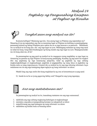 2
Modyul 14
Pagtukoy ng Pangunahing Kaisipan
at Pagbuo ng Hinuha
Tungkol saan ang modyul na ito?
Kumusta kaibigan? Matanong nga kita. Anu-anong lugar sa Pilipinas ang napuntahan mo?
Maaaring di mo pa napuntahan ang ilan sa maraming lugar sa Pilipinas na kabilang sa pandaigdigang
pamanang kultural ng lahing Pilipipino pero nakita mo na sa mga larawan o sa panoorin. Malalaman
mo sa modyul na ito kung anu- ano ang mga lugar na iyon. Mahalagang malaman ng isang mag-aaral
na tulad mo kung kung bakit hinahangaan ng buong mundo ang mga lugar na iyon. Maipagmamalaki
mo rin kung alam mo, di ba?
Sa pamamagitan ng pag-aaral ng modyul na ito magagawa mong maglakbay sa mga lugar na
itinuturing na pamana ng mga Pilipino sa kasaysayang pandaigdig. Kasabay ng pag-aaral mo tungkol
dito ang paglinang ng mga kasanayang pangwika, tulad ng pagkilala ng mga salitang
magkasingkahulugan at magkasalungat, pagkilala at pagpapatibay ng isang ideya at pagbubuo ng
hinuha mula sa isang impormasyon. Ginamit din sa modyul na ito ang mga tekstong informativ kaya
malalaman mo rin ang mga katangiang dapat taglayin ng isang imformativ na teksto.
Madali lang ang mga aralin dito kung maglalaan ka ng oras at konsentrasyon sa pag-aaral.
O, handa ka na ba sa iyong gagawing lakbay-aral? Hangad ko ang iyong tagumpay.
Ano ang matututunan mo?
Sa pamamagitan ng modyul na ito, inaasahang matatamo mo ang mga sumusunod:
1. nakikilala ang mga salitang magkasing kahulugan at magkasalungat
2. natutukoy ang paksa at pangunahing kaisipan na nakapaloob sa teksto
3. naipaliliwanag ang mga katangian ng isang informativ na teksto
4. nakabubuo ng hinuha mula sa binasang teksto
 