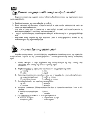 3
Paano mo gagamitin ang modyul na ito?
Bago mo simulan ang paggamit ng modyul na ito, basahin mo muna ang mga tuntunin kung
paano gagamitin ito.
1. Basahin at unawain ang mga nakasulat sa modyul.
2. Kung mayroong nais liwanagin o linawin tungkol sa mga gawain, magtanong sa guro o sa
taong may sapat na kaalaman.
3. Ang lahat ng iyong sagot ay isusulat mo sa isang malinis na papel, hindi maaaring sulatan ng
kahit ano ang modyul. Panatilihing malinis ang modyul.
4. Magtala ng mahahalagang impormasyon at kaisipan. Makatutulong ito sa iyong paglalakbay-
aral.
5. Pagkatapos mong isagawa ang mga pagsusulit ( una at huling pagsusulit) maaari mo ng
makuha sa guro ang mga tamang sagot.
Ano na ba ang alam mo?
Bago ka tumungo sa mga gawain kailangang maipakita mo muna kung ano na ang mga taglay
mong kaalaman. Sagutan mo ang paunang pagsusulit. Tandaang gumamit ng hiwalay na sagutang
papel.
A. Panuto: Hanapin sa mga pagpipilian ang kasingkahulugan ng mga salitang may
salungguhit. Titik lamang ang isulat sa sagutang papel.
1. Ang bawat andana ng lupa ay may taas na dalawa hanggang tatlong metro.
A. baitang B. haba
C. sukat D. lapad
2. Dalawang pintuan mayroon ang bahay. Ang una ay puwerta, dito pinapasok ang karwahe.
A. pangunahing pintuan B. maliit na pintuan
C. makitid na pintuan D. malapad na pintuan
3. Sa caida pinatutuloy ang mga importanteng bisita.
A. sala B. antesala
C. asoteya D. komedor
4. Maraming katawagang ibinigay ang mga dayuhan sa kamangha-manghang Payaw sa Mt.
Province.
A. hagdan-hagdang palayan B.patyo
C. pook D. tanawin
5. Ang subterenyan ay makikita sa lalawigan ng Palawan.
A. malawak na lupain B. ilog sa ilalim ng lupa
C. makapal na gubat D. malaking bato
 
