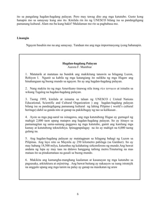 6
ito sa pangalang hagdan-hagdang palayan. Pero may tawag dito ang mga katutubo. Gusto kong
hanapin mo sa sanaysay kung ano ito. Kinilala rin ito ng UNESCO bilang isa sa pandaigdigang
pamanang kultural. Alam mo ba kung bakit? Malalaman mo rin sa pagbabasa mo.
Linangin
Ngayon basahin mo na ang sanaysay. Tandaan mo ang mga impormasyong iyong hahanapin.
Hagdan-hagdang Palayan
Aurora F. Mambiar
1. Matatarik at matataas na bundok ang makikitang tanawin sa hilagang Luzon,
Rehiyon I. Ngunit sa kabila ng mga katangiang ito nalikha ng mga Ifugaw ang
hinahangaan ng buong mundo sa ngayon. Ito ay ang hagdan-hagdang palayan.
2. Nang makita ito ng mga Amerikano tinawag nila itong rice terraces at isinalin sa
wikang Tagalog na hagdan-hagdang palayan.
3. Taong 1995, kinilala at isinama sa talaan ng UNESCO ( United Nations
Educational, Scientific and Cultural Organization ) ang hagdan-hagdang palayan
bilang isa sa pandaigdigang pamanang kultural ng lahing Pilipino ( world’s cultural
heritage) dahil sa ganda nito at ganap na pakikibagay ng tao sa kalikasan .
4. Ayon sa mga pag-aaral na isinagawa, ang mga katutubong Ifugao ay gumugol ng
mahigit 2,000 taon upang matapos ang hagdan-hagdang palayan. Ito ay itinayo sa
pamamagitan ng sama-samang paggawa ng mga katutubo, gamit ang kanilang mga
kamay at katutubong teknolohiya. Ipinagpapalagay na ito ay mahigit na 6,000 taong
gulang na.
5. Ang hagdan-hagdang palayan ay matatagpuan sa hilagang bahagi ng Luzon sa
Pilipinas. Ang layo nito sa Maynila ay 250 kilometro pahilaga (sa Gardner). Ito ay
may habang 18,500 milya, katumbas ng kalahating sirkomferens ng mundo.Ang bawat
andana ng lupa ay may taas na dalawa hanggang tatlong metro.Tinuturing na mas
mataas ito sa pinakamataas na gusali sa buong mundo.
6. Makikita ang kamangha-manghang kaalaman at kasanayan ng mga katutubo sa
pagsasaka, arkitektura at enjiniring . Ang bawat baitang ay nakaayos sa isang istratejik
na anggulo upang ang mga tanim na palay ay ganap na masikatan ng araw
 