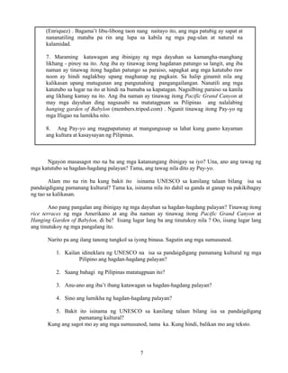 7
(Enriquez) . Bagama’t libu-libong taon nang naitayo ito, ang mga patubig ay sapat at
nananatiling mataba pa rin ang lupa sa kabila ng mga pag-ulan at natural na
kalamidad.
7. Maraming katawagan ang ibinigay ng mga dayuhan sa kamangha-manghang
likhang - pinoy na ito. Ang iba ay tinawag itong hagdanan patungo sa langit, ang iba
naman ay tinawag itong hagdan patungo sa paraiso, sapagkat ang mga katutubo raw
noon ay hindi naglakbay upang maghanap ng pagkain. Sa halip ginamit nila ang
kalikasan upang matugunan ang pangunahing pangangailangan. Nanatili ang mga
katutubo sa lugar na ito at hindi na bumaba sa kapatagan. Nagsilbing paraiso sa kanila
ang likhang kamay na ito. Ang iba naman ay tinawag itong Pacific Grand Canyon at
may mga dayuhan ding nagsasabi na matatagpuan sa Pilipinas ang nalalabing
hanging garden of Babylon (members.tripod.com) . Ngunit tinawag itong Pay-yo ng
mga Ifugao na lumikha nito.
8. Ang Pay-yo ang magpapatunay at mangungusap sa lahat kung gaano kayaman
ang kultura at kasaysayan ng Pilipinas.
Ngayon masasagot mo na ba ang mga katanungang ibinigay sa iyo? Una, ano ang tawag ng
mga katutubo sa hagdan-hagdang palayan? Tama, ang tawag nila dito ay Pay-yo.
Alam mo na rin ba kung bakit ito isinama UNESCO sa kanilang talaan bilang isa sa
pandaigdigang pamanang kultural? Tama ka, isinama nila ito dahil sa ganda at ganap na pakikibagay
ng tao sa kalikasan.
Ano pang pangalan ang ibinigay ng mga dayuhan sa hagdan-hagdang palayan? Tinawag itong
rice terraces ng mga Amerikano at ang iba naman ay tinawag itong Pacific Grand Canyon at
Hanging Garden of Babylon, di ba? Iisang lugar lang ba ang tinutukoy nila ? Oo, iisang lugar lang
ang tinutukoy ng mga pangalang ito.
Narito pa ang ilang tanong tungkol sa iyong binasa. Sagutin ang mga sumusunod.
1. Kailan idineklara ng UNESCO na isa sa pandaigdigang pamanang kultural ng mga
Pilipino ang hagdan-hagdang palayan?
2. Saang bahagi ng Pilipinas matatagpuan ito?
3. Anu-ano ang iba’t ibang katawagan sa hagdan-hagdang palayan?
4. Sino ang lumikha ng hagdan-hagdang palayan?
5. Bakit ito isinama ng UNESCO sa kanilang talaan bilang isa sa pandaigdigang
pamanang kultural?
Kung ang sagot mo ay ang mga sumusunod, tama ka. Kung hindi, balikan mo ang teksto.
 