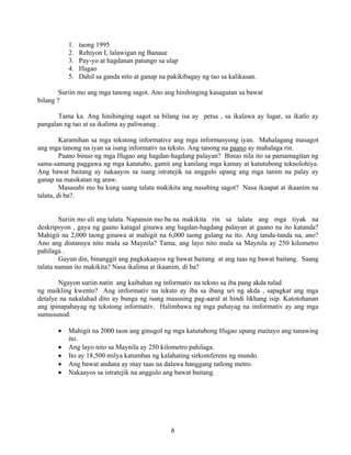 8
1. taong 1995
2. Rehiyon I, lalawigan ng Banaue
3. Pay-yo at hagdanan patungo sa ulap
4. Ifugao
5. Dahil sa ganda nito at ganap na pakikibagay ng tao sa kalikasan.
Suriin mo ang mga tanong sagot. Ano ang hinihinging kasagutan sa bawat
bilang ?
Tama ka. Ang hinihinging sagot sa bilang isa ay petsa , sa ikalawa ay lugar, sa ikatlo ay
pangalan ng tao at sa ikalima ay paliwanag .
Karamihan sa mga tekstong informative ang mga informasyong iyan. Mahalagang masagot
ang mga tanong na iyan sa isang informativ na teksto. Ang tanong na paano ay mahalaga rin.
Paano binuo ng mga Ifugao ang hagdan-hagdang palayan? Binuo nila ito sa pamamagitan ng
sama-samang paggawa ng mga katutubo, gamit ang kanilang mga kamay at katutubong teknolohiya.
Ang bawat baitang ay nakaayos sa isang istratejik na anggulo upang ang mga tanim na palay ay
ganap na masikatan ng araw.
Masasabi mo ba kung saang talata makikita ang nasabing sagot? Nasa ikaapat at ikaanim na
talata, di ba?.
Suriin mo uli ang talata. Napansin mo ba na makikita rin sa talata ang mga tiyak na
deskripsyon , gaya ng gaano katagal ginawa ang hagdan-hagdang palayan at gaano na ito katanda?
Mahigit na 2,000 taong ginawa at mahigit na 6,000 taong gulang na ito. Ang tanda-tanda na, ano?
Ano ang distansya nito mula sa Maynila? Tama, ang layo nito mula sa Maynila ay 250 kilometro
pahilaga .
Gayun din, binanggit ang pagkakaayos ng bawat baitang at ang taas ng bawat baitang. Saang
talata naman ito makikita? Nasa ikalima at ikaanim, di ba?
Ngayon suriin natin ang kaibahan ng informativ na teksto sa iba pang akda tulad
ng maikling kwento? Ang imformativ na teksto ay iba sa ibang uri ng akda , sapagkat ang mga
detalye na nakalahad dito ay bunga ng isang masusing pag-aaral at hindi likhang isip. Katotohanan
ang ipinapahayag ng tekstong informativ. Halimbawa ng mga pahayag na imformativ ay ang mga
sumusunod:
• Mahigit na 2000 taon ang ginugol ng mga katutubong Ifugao upang maitayo ang tanawing
ito.
• Ang layo nito sa Maynila ay 250 kilometro pahilaga.
• Ito ay 18,500 milya katumbas ng kalahating sirkomferens ng mundo.
• Ang bawat andana ay may taas na dalawa hanggang tatlong metro.
• Nakaayos sa istratejik na anggulo ang bawat baitang.
 