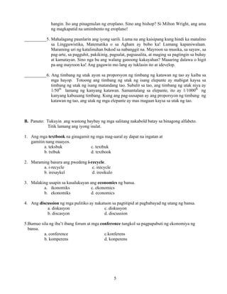 5
hangin. Ito ang pinagmulan ng eroplano. Sino ang bishop? Si Milton Wright, ang ama
ng magkapatid na umimbento ng eroplano!
__________5. Mahalagang paunlarin ang iyong sarili. Luma na ang kaisipang kung hindi ka matalino
sa Lingguwistika, Matematika o sa Agham ay bobo ka! Lumang kapaniwalaan.
Maraming uri ng katalinuhan bukod sa nabanggit na. Mayroon sa musika, sa sayaw, sa
pag-arte, sa pagguhit, pakikinig, pagsulat, pagsasalita, at maging sa pagtingin sa buhay
at kamatayan. Sino nga ba ang walang ganoong kakayahan? Maaaring dalawa o higit
pa ang mayroon ka! Ang gagawin mo lang ay tuklasin ito at idevelop.
__________6. Ang timbang ng utak ayon sa proporsyon ng timbang ng katawan ng tao ay kaiba sa
mga hayop. Totoong ang timbang ng utak ng isang elepante ay mabigat kaysa sa
timbang ng utak ng isang matandang tao. Subalit sa tao, ang timbang ng utak niya ay
1/50th
lamang ng kanyang katawan. Samantalang sa elepante, ito ay 1/1000th
ng
kanyang kabuuang timbang. Kung ang pag-uusapan ay ang proporsyon ng timbang ng
katawan ng tao, ang utak ng mga elepante ay mas magaan kaysa sa utak ng tao.
B. Panuto: Tukuyin ang wastong baybay ng mga salitang nakabold batay sa binagong alfabeto.
Titik lamang ang iyong isulat.
1. Ang mga textbook na ginagamit ng mga mag-aaral ay dapat na ingatan at
gamitin nang maayos.
a. teksbuk c. textbuk
b. txtbuk d. textbook
2. Maraming basura ang pwedeng i-recycle.
a. i-recycle c. irecycle
b. iresaykel d. iresikulo
3. Malaking usapin sa kasalukuyan ang economics ng bansa.
a. ikonomiks c. ekonomics
b. ekonomiks d. economics
4. Ang discussion ng mga pulitiko ay nakatuon sa pagtitipid at pagbabayad ng utang ng bansa.
a. diskasyon c. diskusyon
b. discasyon d. discussion
5.Bumuo sila ng iba’t ibang forum at mga conference tungkol sa pagpapabuti ng ekonomiya ng
bansa.
a. conference c.konferens
b. komperens d. konperens
 