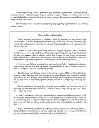 9
Naiiba ang kanilang kultura – pananamit, mga paniniwala, paninindigan. Natatangi rin ang
kanilang taniman – ang tinatawag na “hagdan-hagdang palayan,” o payaw sa kanilang wika. Ito’y isa
sa mga kababalaghan ng daigdig. Kaya sa ano mang paraan ay ibig nilang ipagtanggol ang pamanang
ito ng kanilang mga ninuno.
Basahin ang kwento kung paanong nagawang ipagtanggol ng mga kababaihan ang kanilang
lupaing ninuno.
Kabayanihan ng Kababaihan
1 Hindi maaaring magkamali si Daniway. Boses ng kanyang ina ang narinig niya.
Tinatawag siya at ang iba pang mga kababaihan. Ibig sabihin, may dumating na namang mga
sundalo at mga kagamitan. Igigiit pa rin nila ang tangkang pagkamkam sa lupaing ninuno,
naisip ni Daniway.
2 Dekada ’70 noon. Plano ng rehimeng Marcos na magtayo ng apat na dam sa kahabaan
ng Ilog Chico sa bayan ng mga Kalinga. Haharangin ng dam ang daloy ng ilog at palulubugin
nito ang mga payaw, gubat at tahanan pati na ang libingan ng mga ninuno sa maraming
baryo. Ganito ang ginawa noon sa itinayong dam sa katimugang Cordillera. Ang mga
naninirahan doong Ibaloy ay pinaalis sa kanilang mga tahanan at lupaing ninuno.
3 Ayaw ng mga Kalinga na maparis sa mga kapatid na Ibaloy. Nagkawatak-watak ang
mga ito nang ilipat sa mga lugar na walang mapagsasakahan at malayo sa tubig. Ang iba’y
dinala sa isang isla kung saan laganap ang malarya.
4 Lumiham ang mga Kalinga sa noo’y Pangulong Ferdinand Marcos. Ngunit hindi ito
sumagot. Nang dumating ang mga magtatayo ng dam, kasama ang maraming sundalo,
nagbarikada ang mga Kalinga. Nang magtayo ng kampo ang mga sundalo, binaklas ng mga
tao ang mga tolda at nagmartsa papuntang bayan para ibalik sa kampo ng militar ang mga
tolda.
5 Hindi napigilan ni Daniway ang mapaluha nang maalala kung paanong inaresto at
ikinulong ang kanilang mga kalalakihan. Dinukot at pinatay ang kanilang mga lider. Isa na
rito si Macli-ing Dulag.
6 Ngayo’y nasa kamay nilang mga kababaihan ang pagtatanggol sa lupaing ninuno. Hindi
sila pagagapi. Napagkasunduan nilang isa sa kanila ang patuloy na magbabantay sa ilog kahit
sa kalaliman ng gabi. Kung may magtatangkang simulan ang proyekto, ang nakabantay ay
agad sisigaw at lahat ay hihinto sa ano mang gawain nila upang pigilan ang pagtatayo ng
dam.
7 Kaya’t nang marinig ni Daniway ang tinig ng ina, sumigaw din siya bilang babala sa
ibang kababaihan na magpunta na sa ilog. Hugos ang lahat ng babae sa ilog. Naabutan nila
ang mga manggagawa at sundalo na nagpapasok ng mga kagamitan.
 