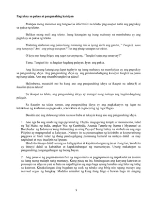9
Pagtukoy sa paksa at pangunahing kaisipan
Matapos mong malaman ang tungkol sa informativ na teksto, pag-usapan natin ang pagtukoy
sa paksa ng teksto.
Balikan mong muli ang teksto. Isang katangian ng isang mahusay na mambabasa ay ang
pagtukoy sa paksa ng teksto.
Madaling malaman ang paksa kung itatanong mo sa iyong sarili ang ganito, “ Tungkol saan
ang sanaysay? Ano ang pinag-uusapan?”Ito ang pinag-uusapan sa teksto.
O kaya mo bang ibigay ang sagot sa tanong na, “Tungkol saan ang sanaysay?”
Tama. Tungkol ito sa hagdan-hagdang palayan. Iyan ang paksa.
Ang ikalawang katangiang dapat taglayin ng isang mahusay na mambabasa ay ang pagtukoy
sa pangunahing ideya. Ang pangunahing ideya ay ang pinakamahalagang kaisipan tungkol sa paksa
ng isang talata. Ano ang sinasabi tungkol sa paksa?
Halimbawa, masasabi mo ba kung ano ang pangunahing ideya sa ikaapat na talata(4) at
ikaanim (6) na talata?
Sa ikaapat na talata, ang pangunahing ideya ay matagal nang naitayo ang hagdan-hagdang
palayan.
Sa ikaanim na talata naman, ang pangunahing ideya ay ang pagkakaayos ng lugar na
kakikitaan ng kaalaman sa pagsasaka, arketektura at engineering ng mga Ifugao.
Basahin mo ang dalawang talata na nasa ibaba at tukuyin kung ano ang pangunahing ideya.
1. Ano nga ba ang sinabi ng mga pyramid ng Ehipto, magagarang templo at monumento, tulad
ng Taj Mahal ng India, Angkor Wat ng Cambodia, Ananda Temple ng Burma ( Myanmar) at
Borobudur ng Indonesia kung ihahambing sa ating Pay-yo? Isang buhay na simbulo na ang mga
Pilipino ay mapagmahal sa kalayaan.. Naitayo ito sa pamamagitan ng kolektibo at kooperatibong
paggawa at hindi tulad ng ibang pandaigdigang pamanang kultural na naitayo dahil sa may
naghahari at may inaalipin sa lipunan.
Hindi ito itinayo dahil lamang sa kaligayahan at kapakinabangan ng isa o iilang tao, kundi ito
ay itinayo dahil sa kabutihan at kapakinabangan ng mamamayan. Upang makatugon sa
pangunahing pangangailangan ng buong bayan.
2. Ang proseso ng pagma-mummified ay nagsisimula sa pagpapainom ng napakaalat na inumin
sa isang taong malapit nang mamatay. Kung patay na ito, hinuhugasan ang kanyang katawan at
pinauupo sa silya na yari sa bato na napaliligiran ng mga baga upang lumabas ang lahat ng tubig
sa katawan. Kinakailangan ding bugahan ng usok ng tabako ang bibig nito upang matuyo ang
internal organ ng bangkay. Madalas umaabot ng kung ilang lingo o buwan bago ito maging
 