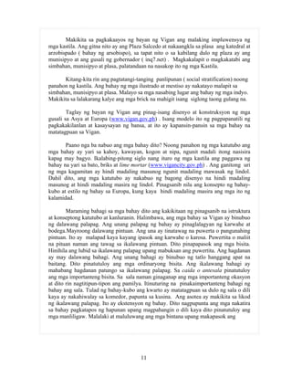 11
Makikita sa pagkakaayos ng bayan ng Vigan ang malaking impluwensya ng
mga kastila. Ang gitna nito ay ang Plaza Salcedo at nakaangkla sa plasa ang katedral at
arzobispado ( bahay ng arsobispo), sa tapat nito o sa kabilang dulo ng plaza ay ang
munisipyo at ang gusali ng gobernador ( inq7.net) . Magkakalapit o magkakatabi ang
simbahan, munisipyo at plasa, palatandaan na nasakop ito ng mga Kastila.
Kitang-kita rin ang pagtatangi-tanging panlipunan ( social stratification) noong
panahon ng kastila. Ang bahay ng mga ilustrado at mestiso ay nakatayo malapit sa
simbahan, munisipyo at plasa. Malayo sa mga nasabing lugar ang bahay ng mga indyo.
Makikita sa lalakarang kalye ang mga brick na mahigit isang siglong taong gulang na.
Taglay ng bayan ng Vigan ang pinag-isang disenyo at konstruksyon ng mga
gusali sa Asya at Europa (www.vigan.gov.ph) . Isang modelo ito ng pagpapanatili ng
pagkakakilanlan at kasaysayan ng bansa, at ito ay kapansin-pansin sa mga bahay na
matatagpuan sa Vigan.
Paano nga ba nabuo ang mga bahay dito? Noong panahon ng mga katutubo ang
mga bahay ay yari sa kahoy, kawayan, kogon at nipa, ngunit madali itong nasisira
kapag may bagyo. Ikalabing-pitong siglo nang ituro ng mga kastila ang paggawa ng
bahay na yari sa bato, briks at lime mortar (www.vigancity.gov.ph) . Ang ganitong uri
ng mga kagamitan ay hindi madaling masunog ngunit madaling mawasak ng lindol.
Dahil dito, ang mga katutubo ay nakabuo ng bagong disenyo na hindi madaling
masunog at hindi madaling masira ng lindol. Pinagsanib nila ang konsepto ng bahay-
kubo at estilo ng bahay sa Europa, kung kaya hindi madaling masira ang mga ito ng
kalamidad.
Maraming bahagi sa mga bahay dito ang kakikitaan ng pinagsanib na istruktura
at konseptong katutubo at kanluranin. Halimbawa, ang mga bahay sa Vigan ay binubuo
ng dalawang palapag. Ang unang palapag ng bahay ay pinaglalagyan ng karwahe at
bodega.Mayroong dalawang pintuan. Ang una ay tinatawag na puwerta o pangunahing
pintuan. Ito ay malapad kaya kayang ipasok ang karwahe o karosa. Puwertita o maliit
na pituan naman ang tawag sa ikalawang pintuan. Dito pinapapasok ang mga bisita.
Hinihila ang lubid sa ikalawang palapag upang mabuksan ang puwertita. Ang hagdanan
ay may dalawang bahagi. Ang unang bahagi ay binubuo ng tatlo hanggang apat na
baitang. Dito pinatutuloy ang mga ordinaryong bisita. Ang ikalawang bahagi ay
mahabang hagdanan patungo sa ikalawang palapag. Sa caida o antesala pinatutuloy
ang mga importanteng bisita. Sa sala naman ginaganap ang mga importanteng okasyon
at dito rin nagtitipun-tipon ang pamilya. Itinuturing na pinakaimportanteng bahagi ng
bahay ang sala. Tulad ng bahay-kubo ang kwarto ay matatagpuan sa dulo ng sala o dili
kaya ay nakahiwalay sa komedor, papunta sa kusina. Ang asotea ay makikita sa likod
ng ikalawang palapag. Ito ay ekstensyon ng bahay. Dito nagpupunta ang mga nakatira
sa bahay pagkatapos ng hapunan upang magpahangin o dili kaya dito pinatutuloy ang
mga manliligaw. Malalaki at maluluwang ang mga bintana upang makapasok ang
 