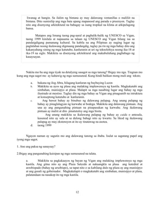 12
liwanag at hangin. Sa ilalim ng bintana ay may dalawang ventanillas o maliliit na
bintana. Dito sumisilip ang mga bata upang mapanood ang parada o prusisyon. Taglay
nito ang disenyong arkitektural na babagay sa isang tropikal na klima at arkipelagong
bansa.
Matapos ang limang taong pag-aaral at pagbalik-balik ng UNESCO sa Vigan,
taong 1999 kinilala at napasama sa talaan ng UNESCO ang Vigan bilang isa sa
pandaigdigang pamanang kultural. Sa kabila na ang Pilipinas ay naging lugar ng
paglalaban noong ikalawang digmaang pandaigdig, taglay pa rin ng mga bahay dito ang
kakanyahang sining ng mga katutubo, kanluranin at uri ng teknolohiya noong ika-18 at
ika-19 na siglo. Makikita sa disenyong arkitektural ang makabuluhang pagbabago ng
kasaysayan.
Nakita mo ba ang mga tiyak na detalyeng sasagot sa mga tanong? Ibigay mo nga. Tingnan mo
kung ang mga sagot mo ay kahawig ng mga sumusunod. Kung hindi balikan mong muli ang teksto.
a. bukana ng ilog Abra, hilagang kanluran ng baybaying Luzon
b. Makikita sa ayos ng plasa ang malaking impluwensya ng kastila. Magkakatabi ang
simbahan, munisipyo at plasa. Malapit sa mga nasabing lugar ang bahay ng mga
ilustrado at mestiso. Taglay din ng mga bahay sa Vigan ang pinagsanib na istruktura
at konseptong katutubo at kanluranin.
c. Ang bawat bahay ay binubuo ng dalawang palapag. Ang unang palapag ng
bahay ay pinaglalagyan ng karwahe at bodega. Makikita ang dalawang pintuan. Ang
una ay ang pangunahing pintuan na pinapasukan ng karwahe. Ang ikalawang
pintuan ay maliit at dito pinatutuloy ang mga bisita.
Ang unang makikita sa ikalawang palapag ng bahay ay caida o antesala,
kasunod nito ay sala at sa dulong bahagi nito ay kwarto. Sa likod ng ikalawang
palapag ay may ekstensyon at ito ay tinatawag na asotea.
d. taong 1999
Ngayon naman ay sagutin mo ang dalawang tanong sa ibaba. Isulat sa sagutang papel ang
iyong mga sagot.
1. Ano ang paksa ng sanaysay?
2.Ibigay ang pangunahing kaisipan ng mga sumusunod na talata.
a. Makikita sa pagkakaayos ng bayan ng Vigan ang malaking impluwensya ng mga
kastila. Ang gitna nito ay ang Plaza Salcedo at nakaangkla sa plasa ang katedral at
arzobispado (bahay ng arsobispo), sa tapat nito o sa kabilang dulo ng plaza ay ang munisipyo
at ang gusali ng gobernador. Magkakalapit o magkakatabi ang simbahan, munisipyo at plasa,
palatandaan na nasakop ito ng mga kastila.
 
