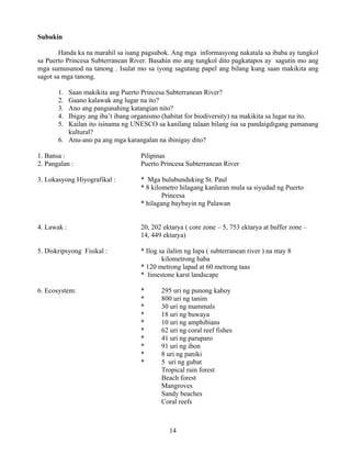 14
Subukin
Handa ka na marahil sa isang pagsubok. Ang mga informasyong nakatala sa ibaba ay tungkol
sa Puerto Princesa Subterranean River. Basahin mo ang tungkol dito pagkatapos ay sagutin mo ang
mga sumusunod na tanong . Isulat mo sa iyong sagutang papel ang bilang kung saan makikita ang
sagot sa mga tanong.
1. Saan makikita ang Puerto Princesa Subterranean River?
2. Gaano kalawak ang lugar na ito?
3. Ano ang pangunahing katangian nito?
4. Ibigay ang iba’t ibang organismo (habitat for biodiversity) na makikita sa lugar na ito.
5. Kailan ito isinama ng UNESCO sa kanilang talaan bilang isa sa pandaigdigang pamanang
kultural?
6. Anu-ano pa ang mga karangalan na ibinigay dito?
1. Bansa : Pilipinas
2. Pangalan : Puerto Princesa Subterranean River
3. Lokasyong Hiyografikal : * Mga bulubunduking St. Paul
* 8 kilometro hilagang kanluran mula sa siyudad ng Puerto
Princesa
* hilagang baybayin ng Palawan
4. Lawak : 20, 202 ektarya ( core zone – 5, 753 ektarya at buffer zone –
14, 449 ektarya)
5. Diskripsyong Fisikal : * Ilog sa ilalim ng lupa ( subterranean river ) na may 8
kilometrong haba
* 120 metrong lapad at 60 metrong taas
* limestone karst landscape
6. Ecosystem: * 295 uri ng punong kahoy
* 800 uri ng tanim
* 30 uri ng mammals
* 18 uri ng buwaya
* 10 uri ng amphibians
* 62 uri ng coral reef fishes
* 41 uri ng paruparo
* 91 uri ng ibon
* 8 uri ng paniki
* 5 uri ng gubat
Tropical rain forest
Beach forest
Mangroves
Sandy beaches
Coral reefs
 